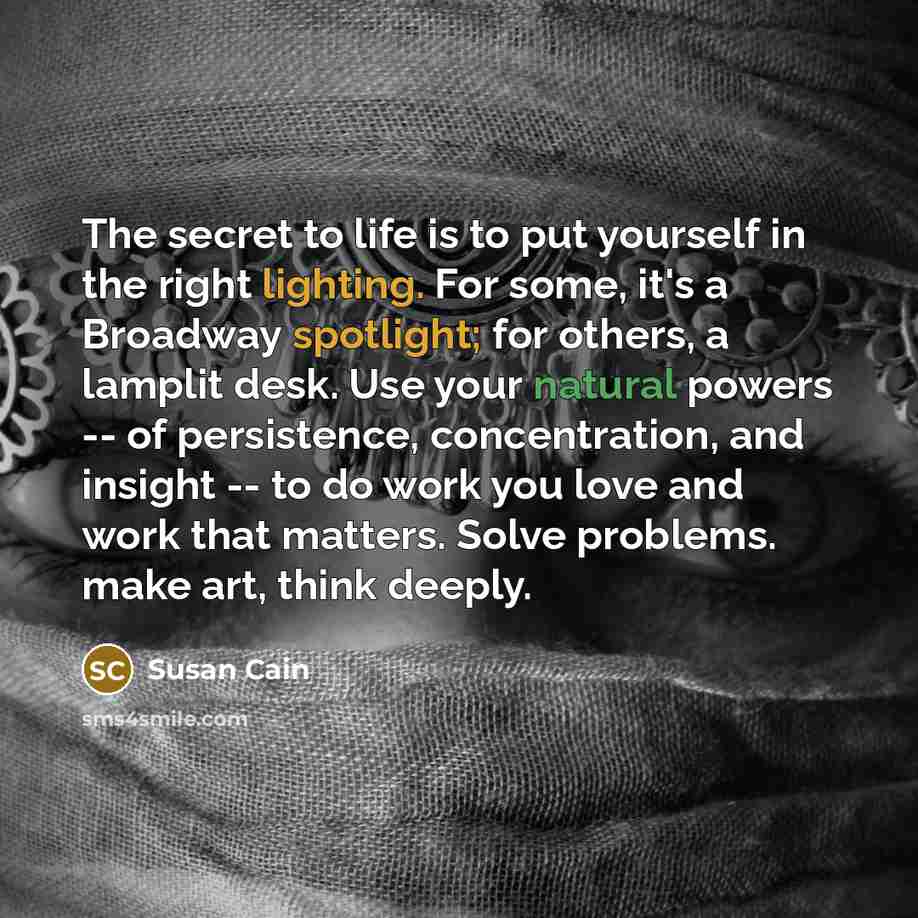 “The secret to life is to put yourself in the…” quote by Susan Cain