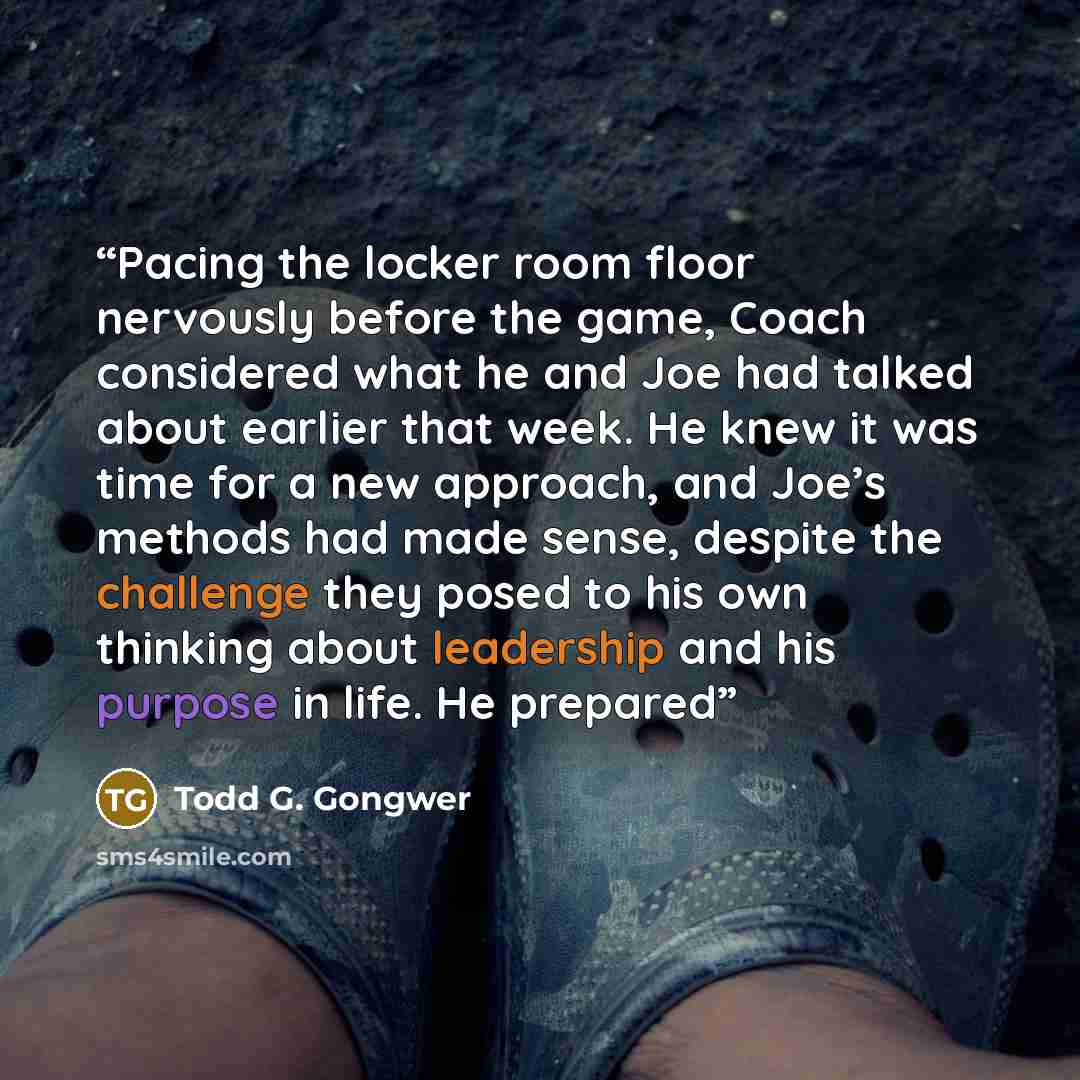 “Pacing the locker room floor nervously before the game, Coach considered what he and Joe had talked about earlier that week. He knew it was time for a new approach, and Joe’s methods had made sense, despite the challenge they posed to his own thinking about leadership and his purpose in life. He…” quote by Todd G. Gongwer