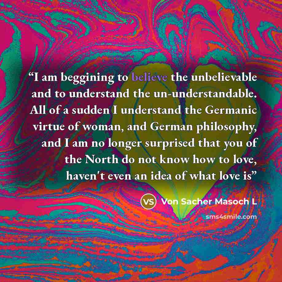 “I am beggining to believe the unbelievable and to understand the un-understandable. All of a sudden I understand the Germanic virtue of woman, and German philosophy, and I am no longer surprised that you of the North do not know how to love, haven't even an idea of what love is” quote by Von Sacher Masoch L