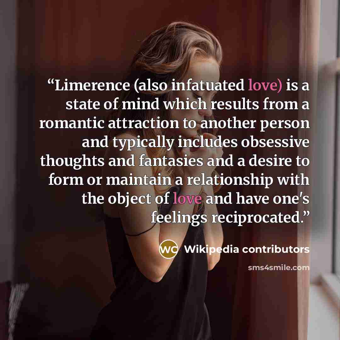 “Limerence (also infatuated love) is a state of mind which results from a romantic attraction to another person and typically includes obsessive thoughts and fantasies and a desire to form or maintain a relationship with the object of love and have one's feelings reciprocated.” quote by Wikipedia contributors