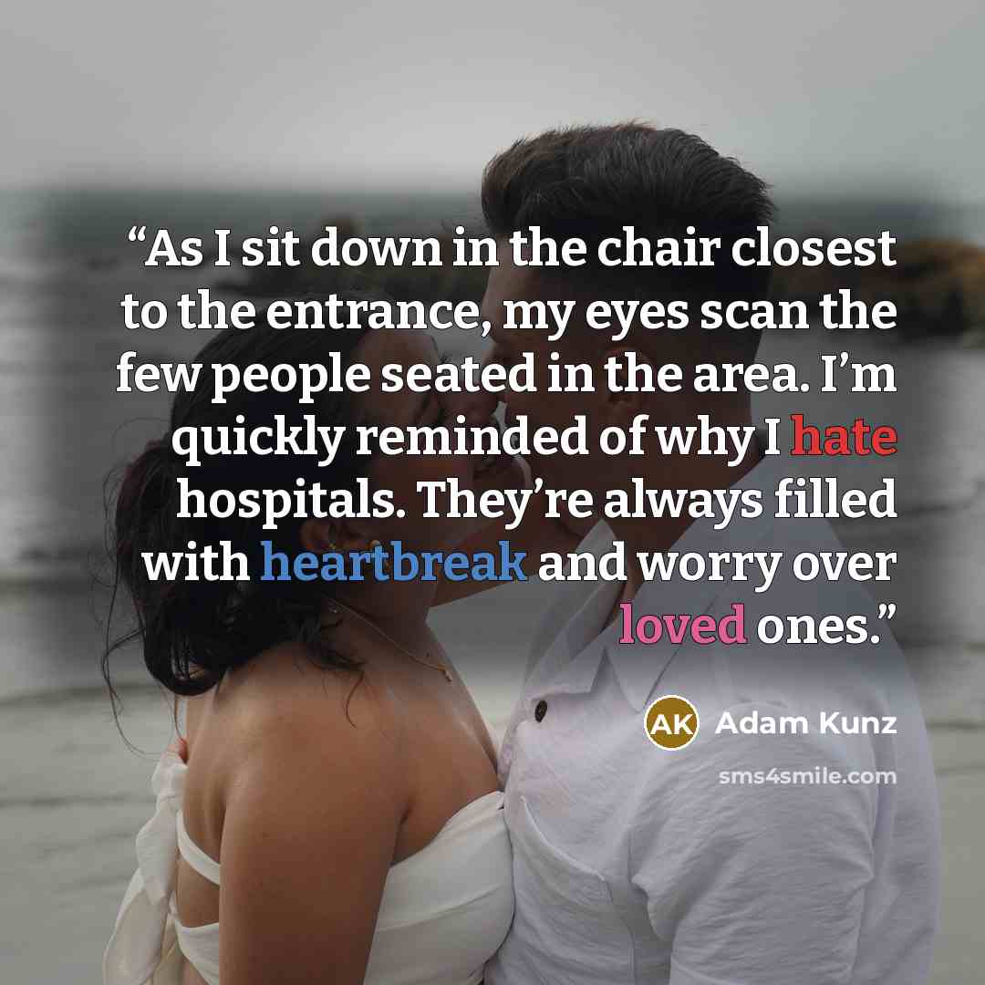 “As I sit down in the chair closest to the entrance, my eyes scan the few people seated in the area. I’m quickly reminded of why I hate hospitals. They’re always filled with heartbreak and worry over loved ones.” quote by Adam Kunz