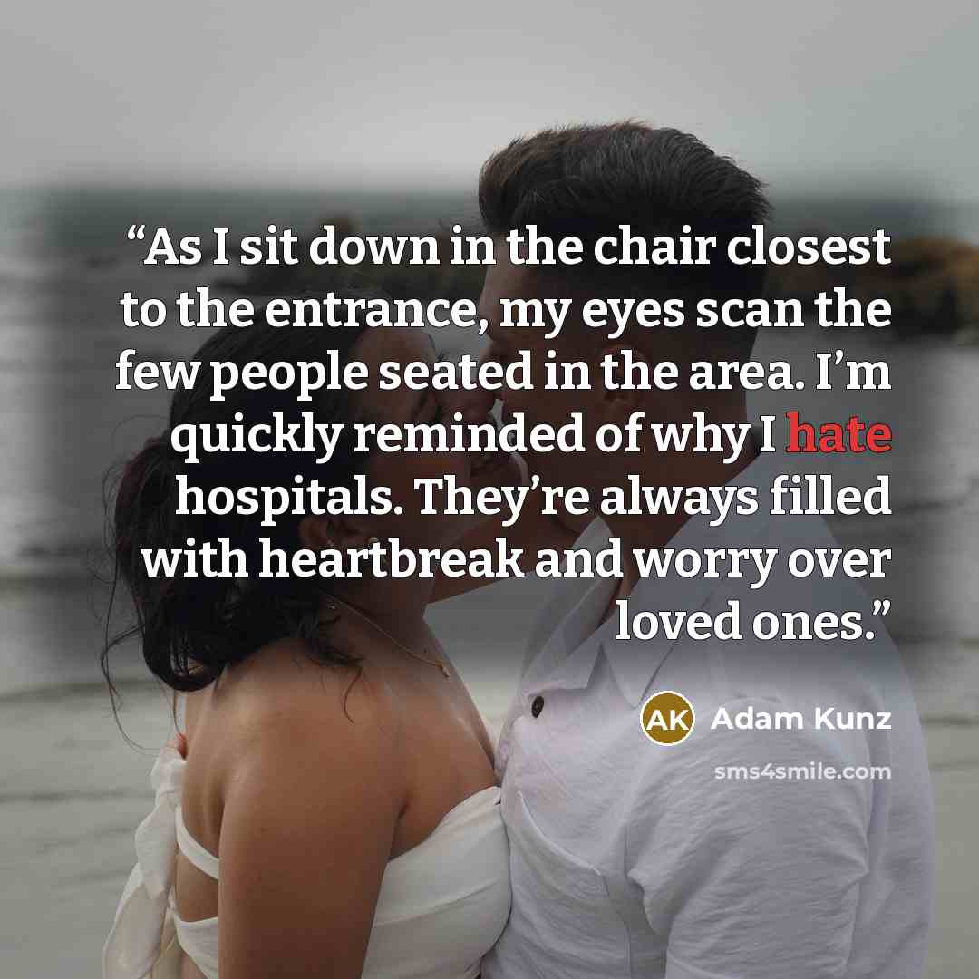 “As I sit down in the chair closest to the entrance, my eyes scan the few people seated in the area. I’m quickly reminded of why I hate hospitals. They’re always filled with heartbreak and worry over loved ones.” quote by Adam Kunz