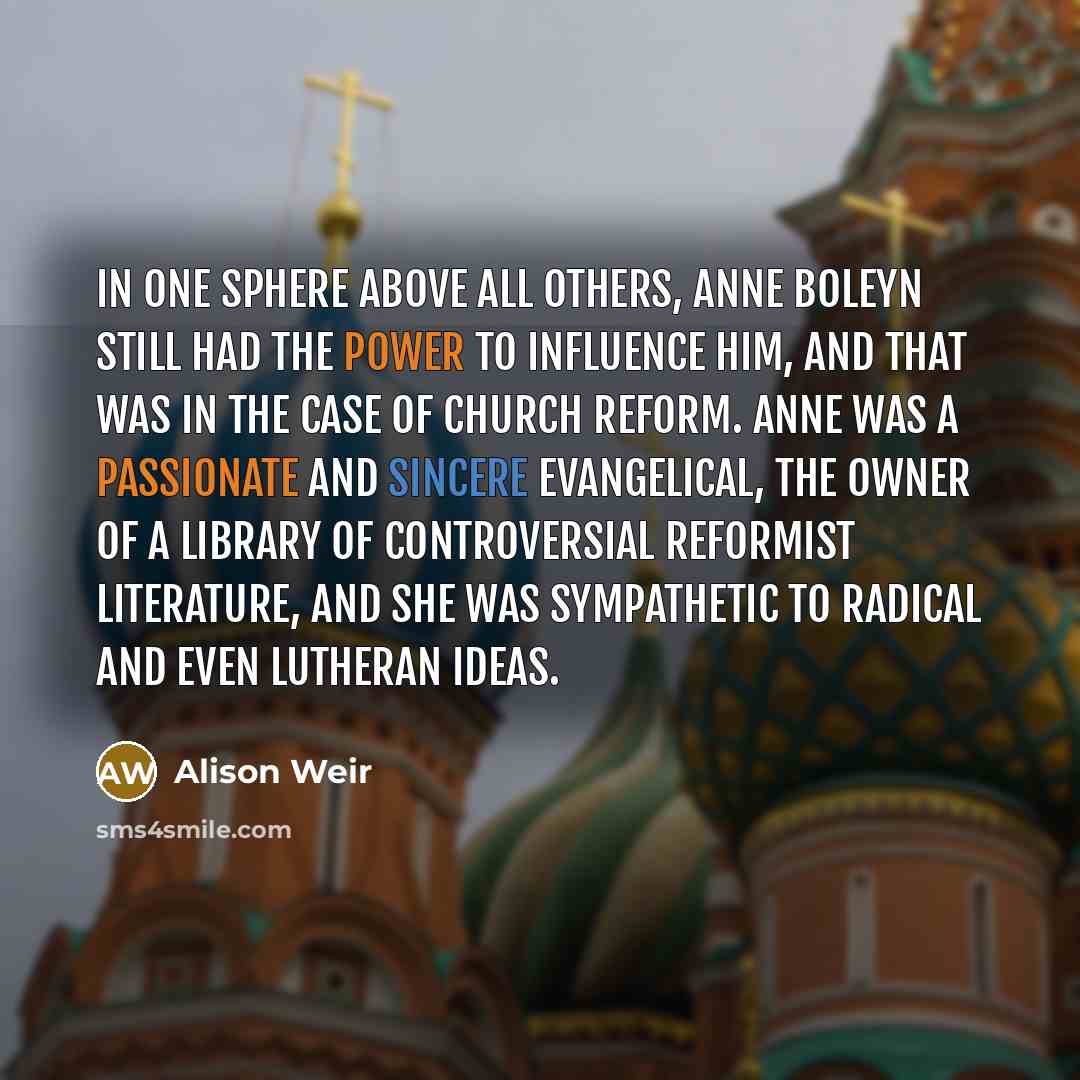 “In one sphere above all others, Anne Boleyn still had the power to influence him, and that was in the case of church reform. Anne was a passionate and sincere evangelical, the owner of a library of controversial reformist literature, and she was sympathetic to radical and even Lutheran ideas.” quote by Alison Weir