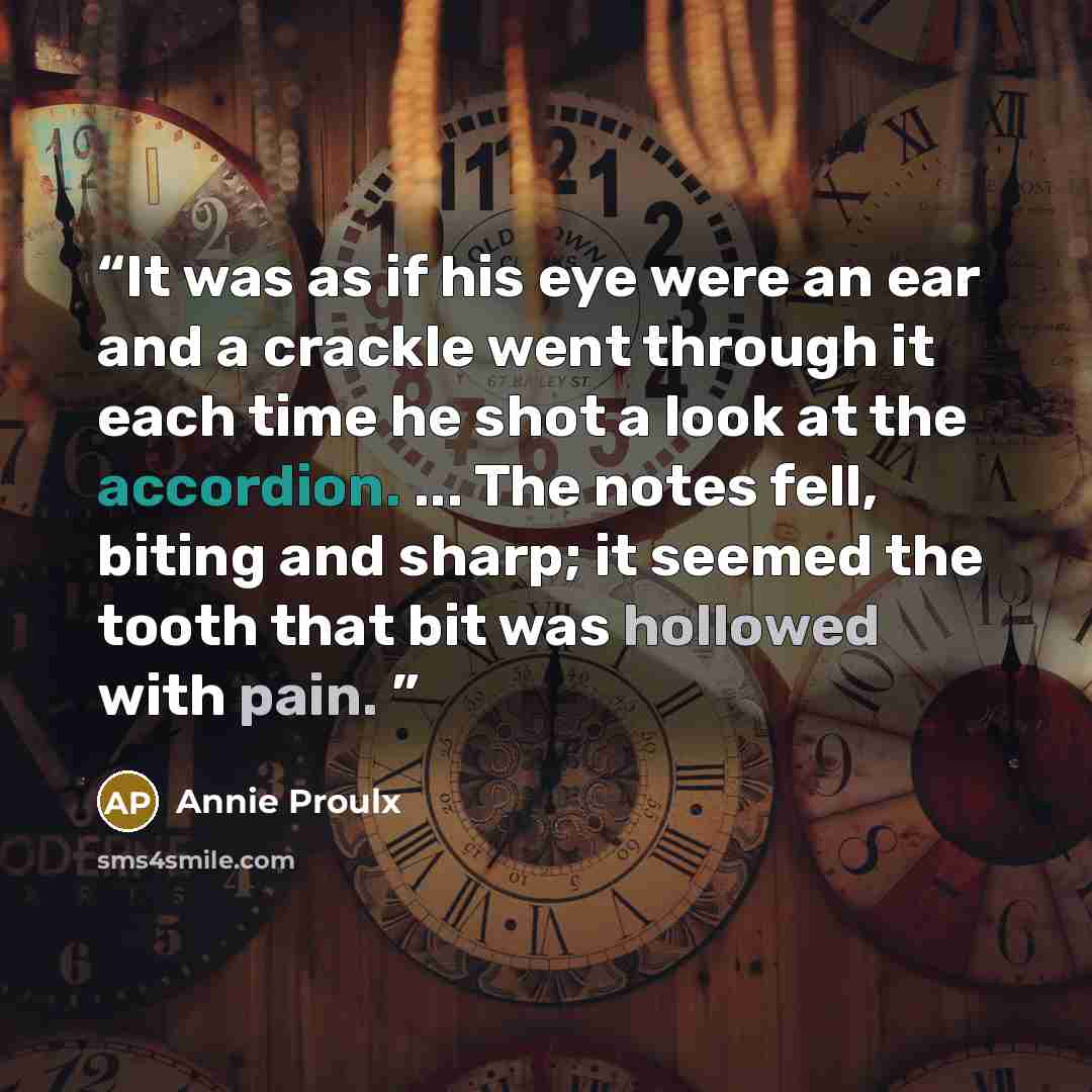 “It was as if his eye were an ear and a crackle went through it each time he shot a look at the accordion. ... The notes fell, biting and sharp; it seemed the tooth that bit was hollowed with pain.” quote by Annie Proulx