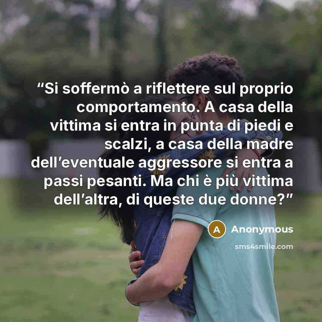 “Si soffermò a riflettere sul proprio comportamento. A casa della vittima si entra in punta di piedi e scalzi, a casa della madre dell’eventuale aggressore si entra a passi pesanti. Ma chi è più vittima dell’altra, di queste due donne?” quote by Anonymous