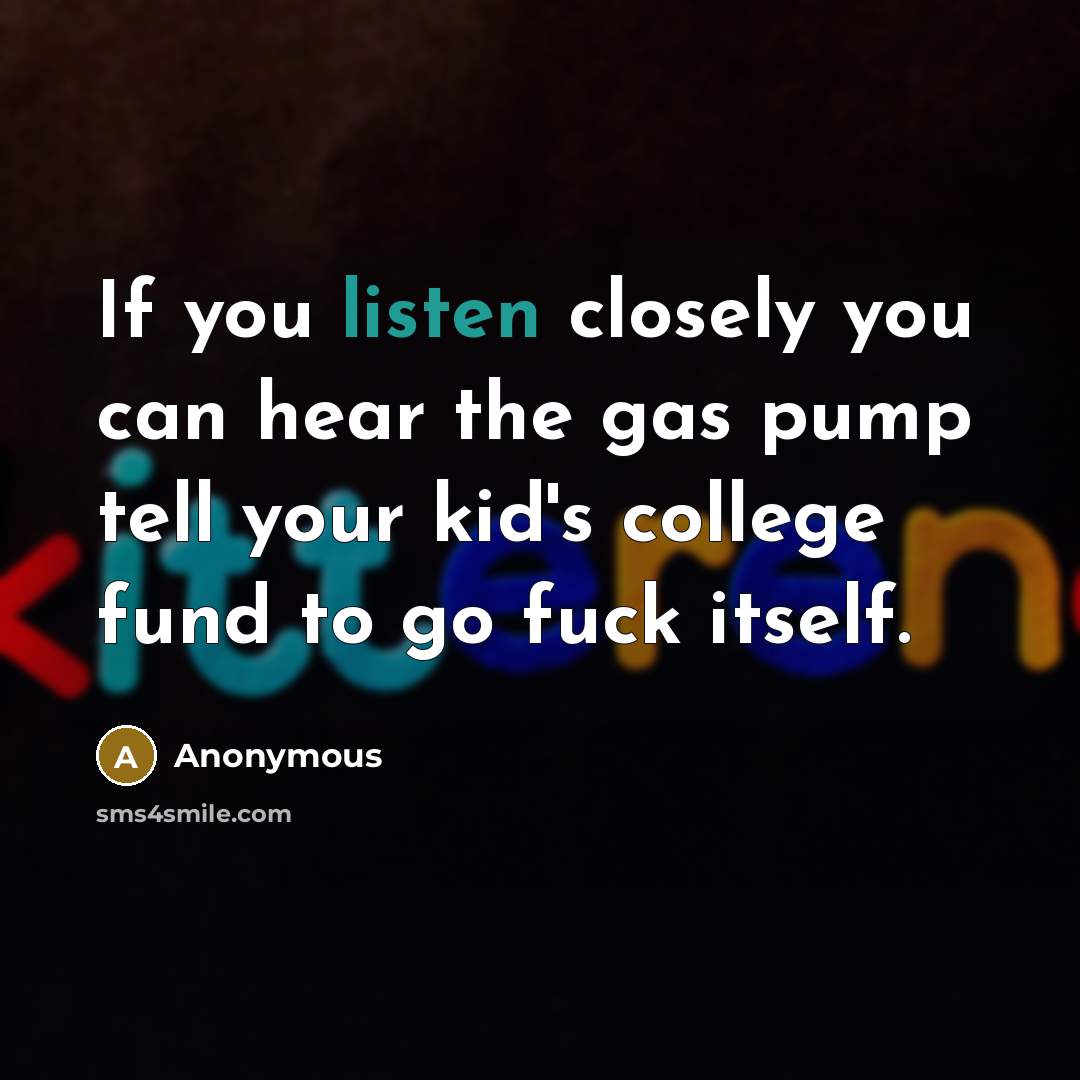 “If you listen closely you can hear the gas pump tell your kid's college fund to go fuck itself.” quote by Anonymous