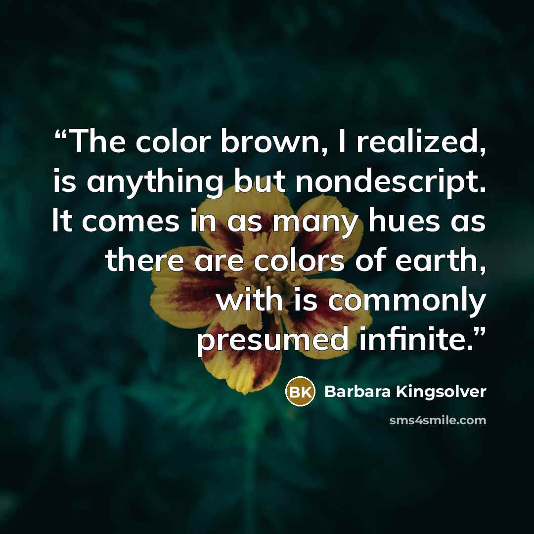 “The color brown, I realized, is anything but nondescript. It comes in as many hues as there are colors of earth, with is commonly presumed infinite.” quote by Barbara Kingsolver