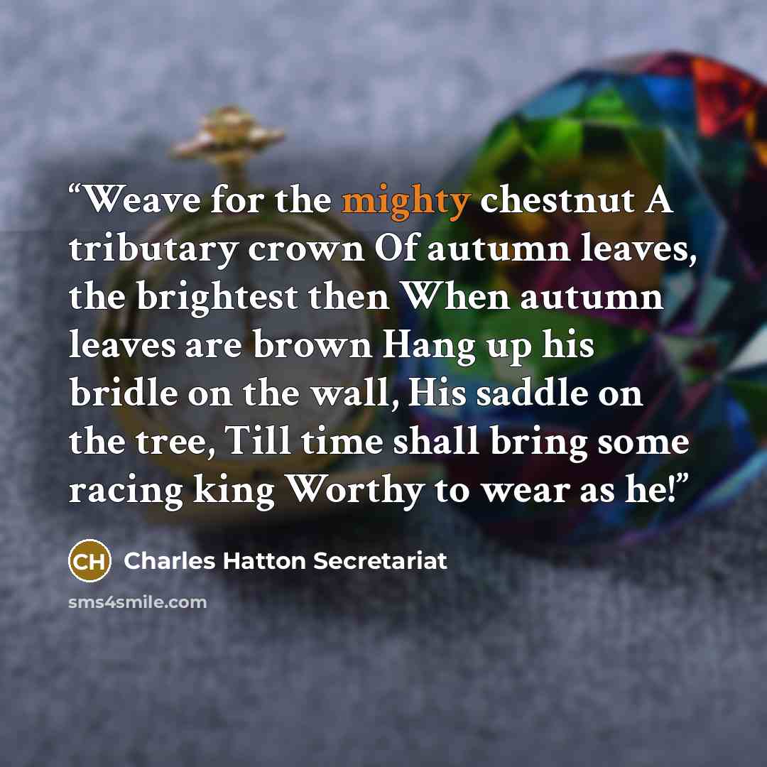 “Weave for the mighty chestnut A tributary crown Of autumn leaves, the brightest then When autumn leaves are brown Hang up his bridle on the wall, His saddle on the tree, Till time shall bring some racing king Worthy to wear as he!” quote by Charles Hatton Secretariat