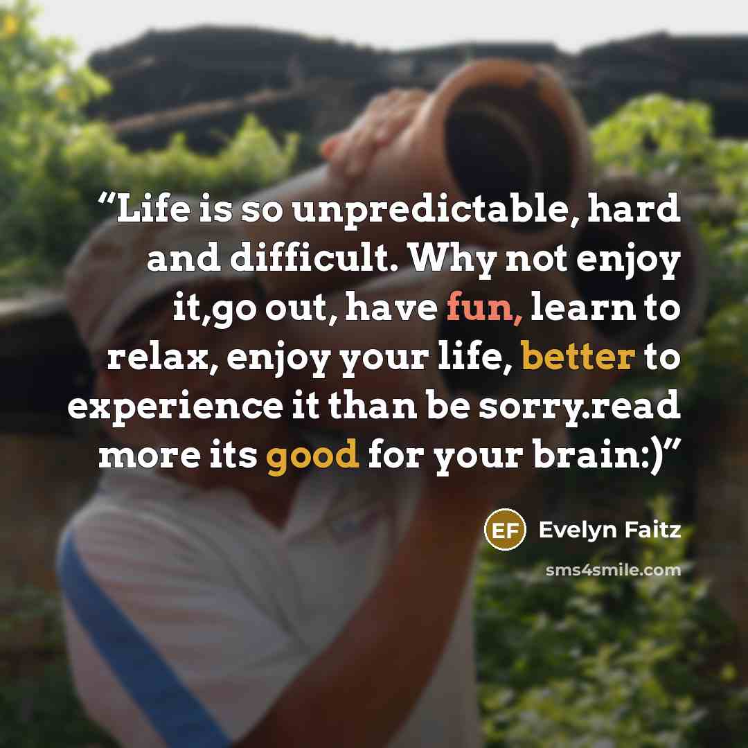 “Life is so unpredictable, hard and difficult. Why not enjoy it,go out, have fun, learn to relax, enjoy your life, better to experience it than be sorry.read more its good for your brain:)” quote by evelyn faitz
