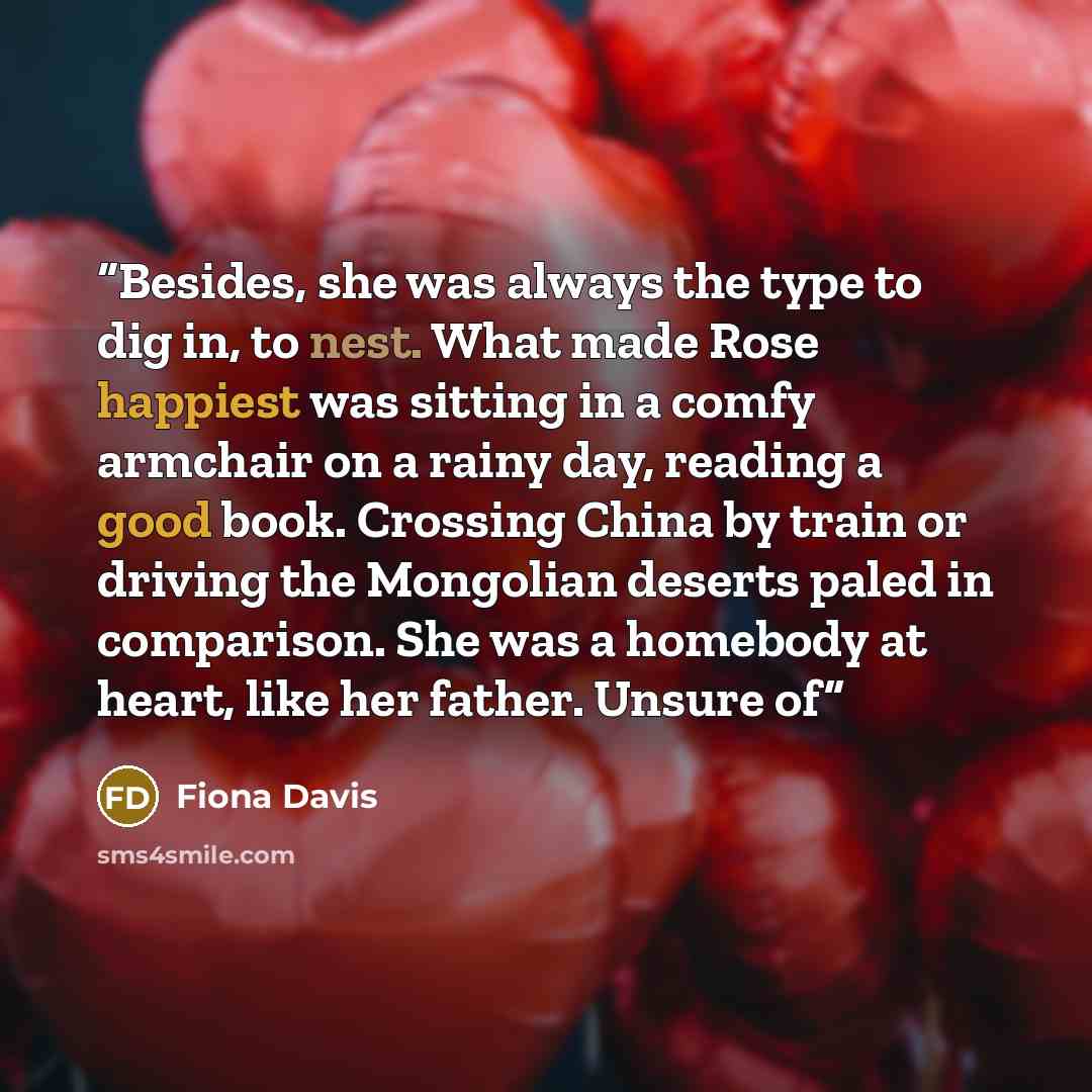 “Besides, she was always the type to dig in, to nest. What made Rose happiest was sitting in a comfy armchair on a rainy day, reading a good book. Crossing China by train or driving the Mongolian deserts paled in comparison. She was a homebody at heart, like her father. Unsure of” quote by Fiona Davis
