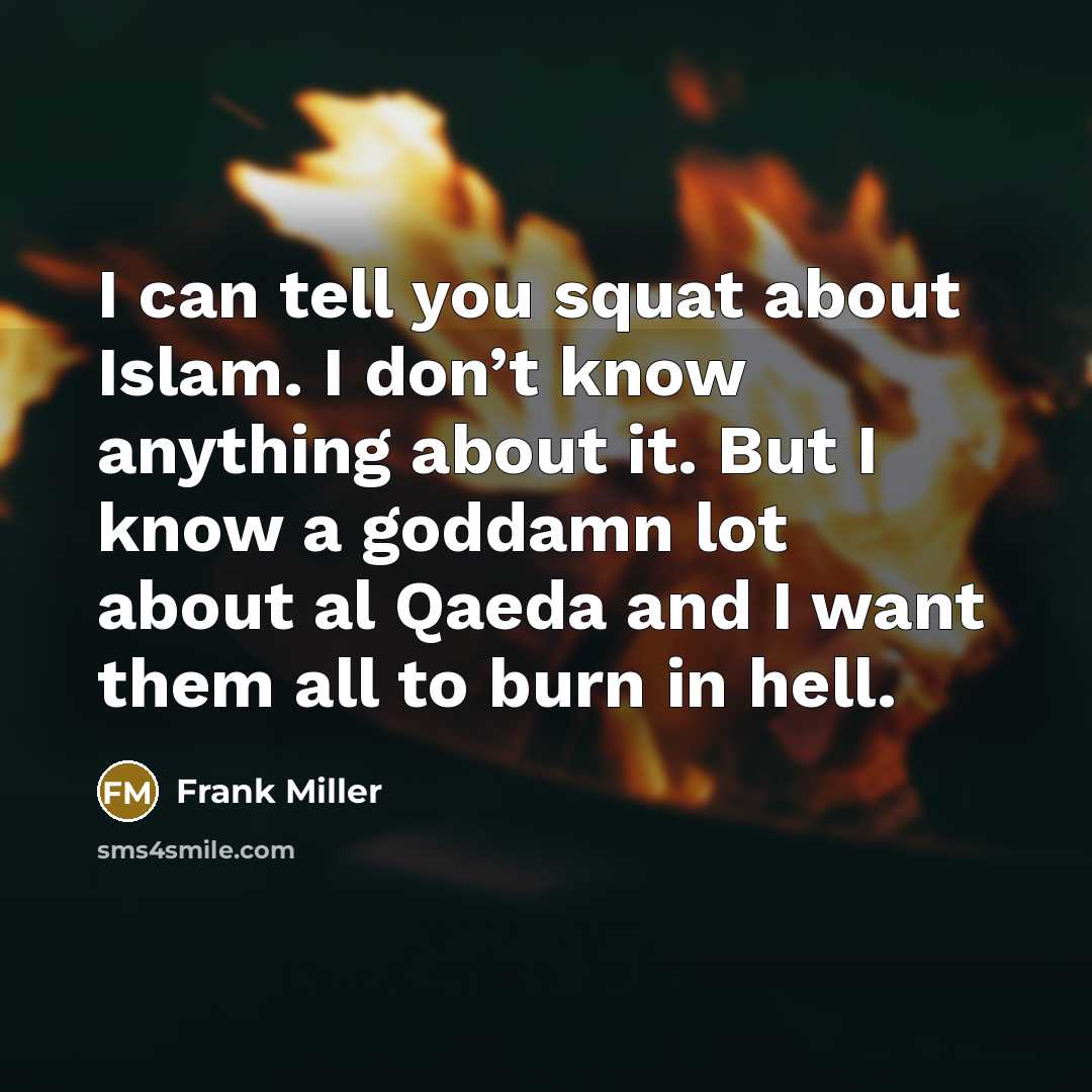 “I can tell you squat about Islam. I don’t know anything about it. But I know a goddamn lot about al Qaeda and I want them all to burn in hell.” quote by Frank Miller