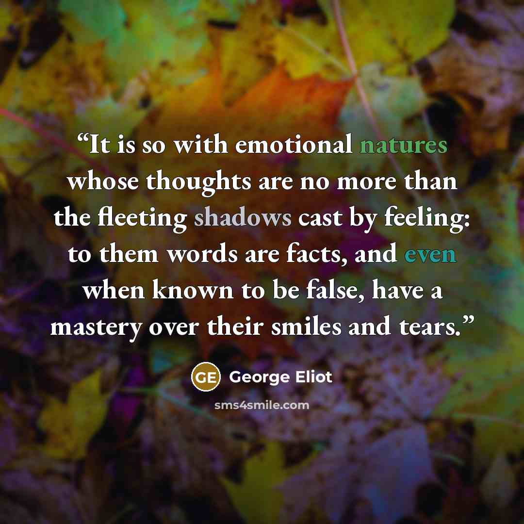 “It is so with emotional natures whose thoughts are no more than the fleeting shadows cast by feeling: to them words are facts, and even when known to be false, have a mastery over their smiles and tears.” quote by George Eliot