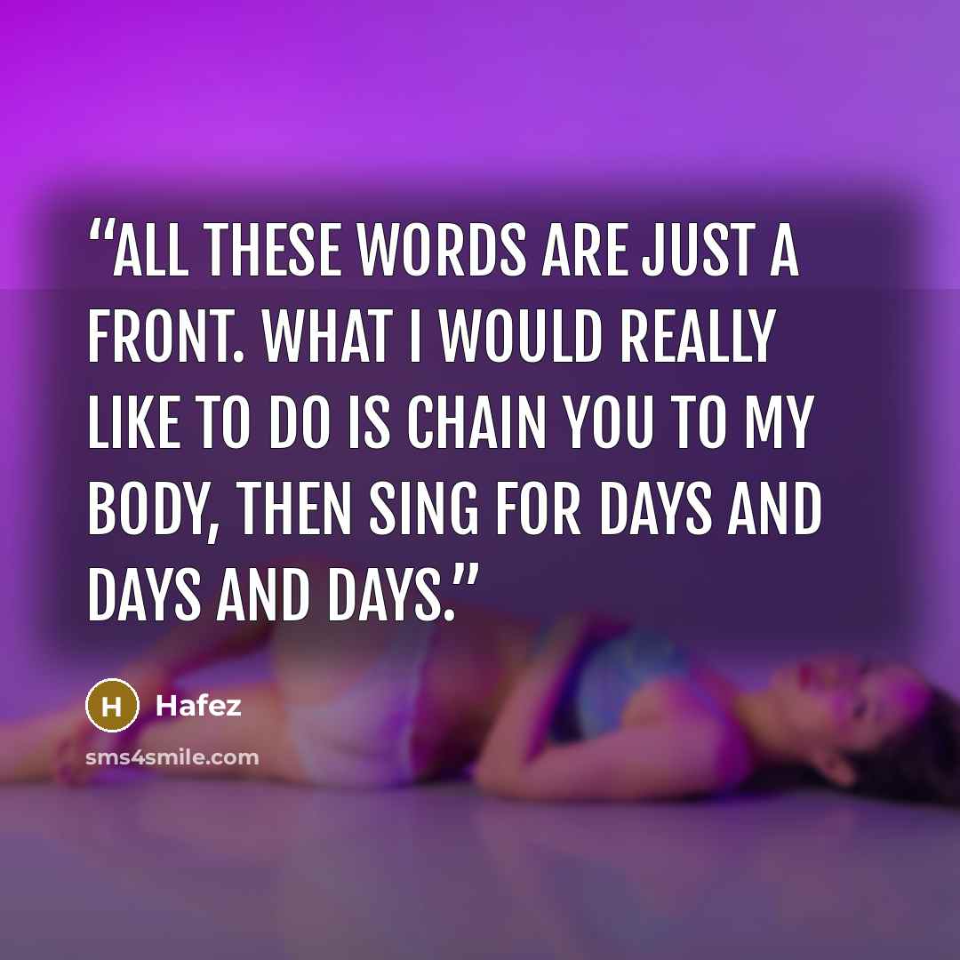 “All these words are just a front. What I would really like to do is chain you to my body, then sing for days and days and days.” quote by Hafez