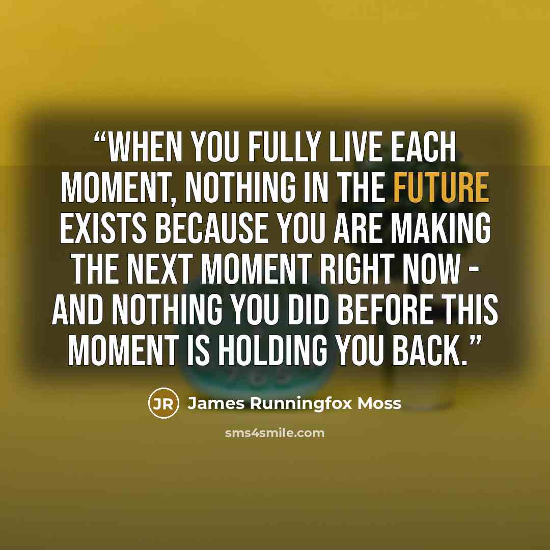 “When you fully live each moment, nothing in the future exists because you are making the next moment right now - and nothing you did before this moment is holding you back.” quote by James Runningfox Moss