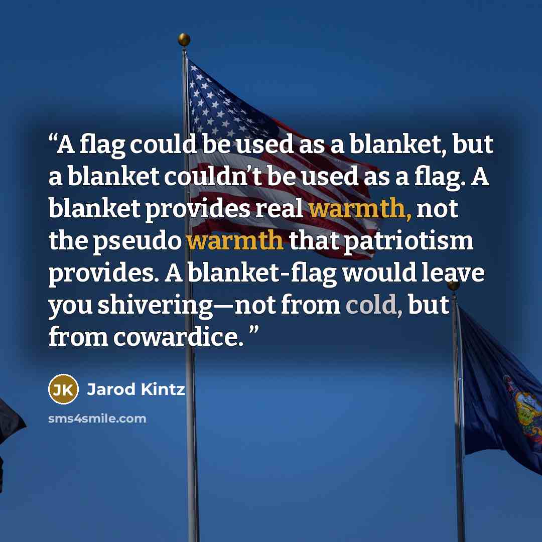 “A flag could be used as a blanket, but a blanket couldn’t be used as a flag. A blanket provides real warmth, not the pseudo warmth that patriotism provides. A blanket-flag would leave you shivering—not from cold, but from cowardice.” quote by Jarod Kintz