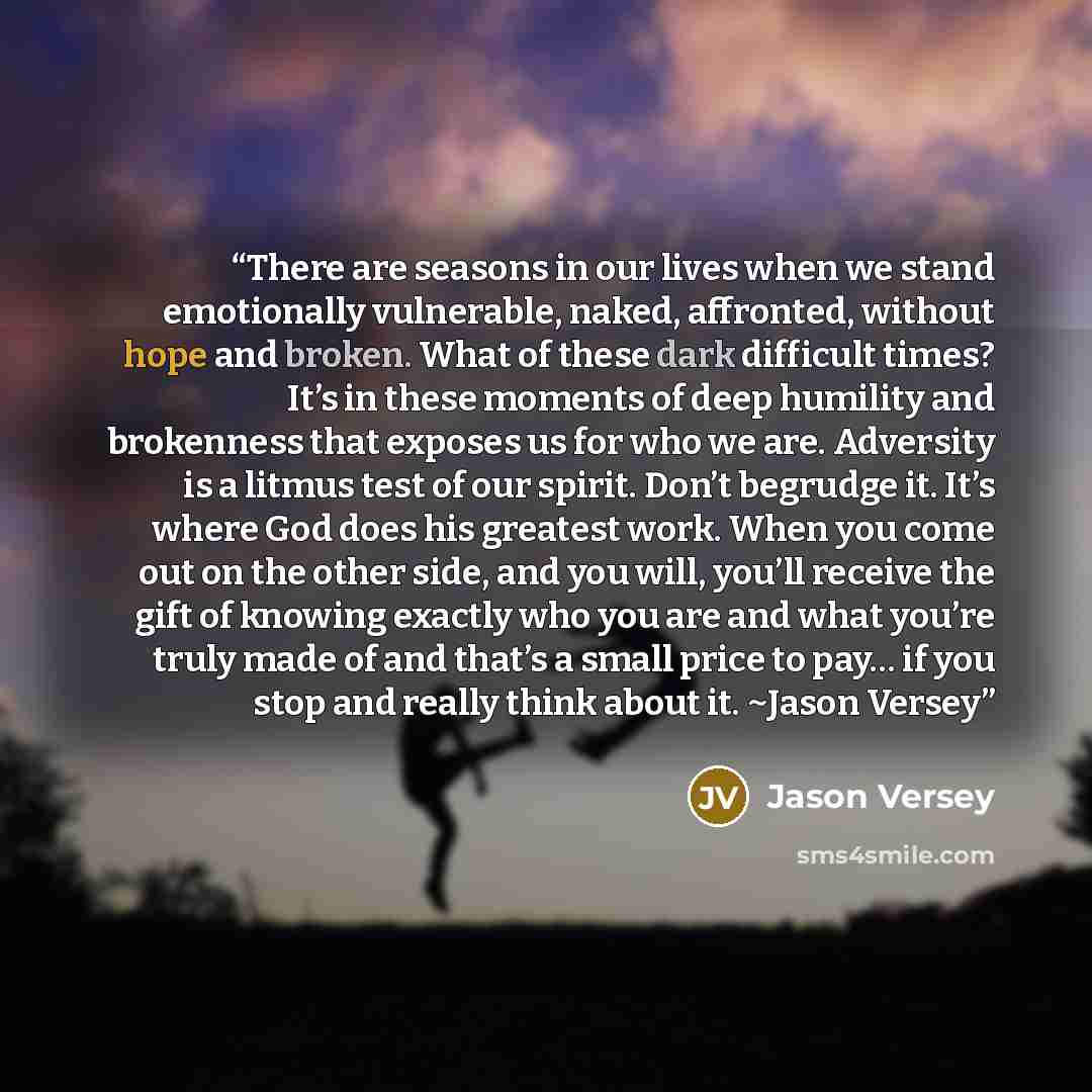 “There are seasons in our lives when we stand emotionally vulnerable, naked, affronted, without hope and broken. What of these dark difficult times? It’s in these moments of deep humility and brokenness that exposes us for who we are. Adversity is a litmus test of our spirit. Don’t begrudge it…” quote by Jason Versey