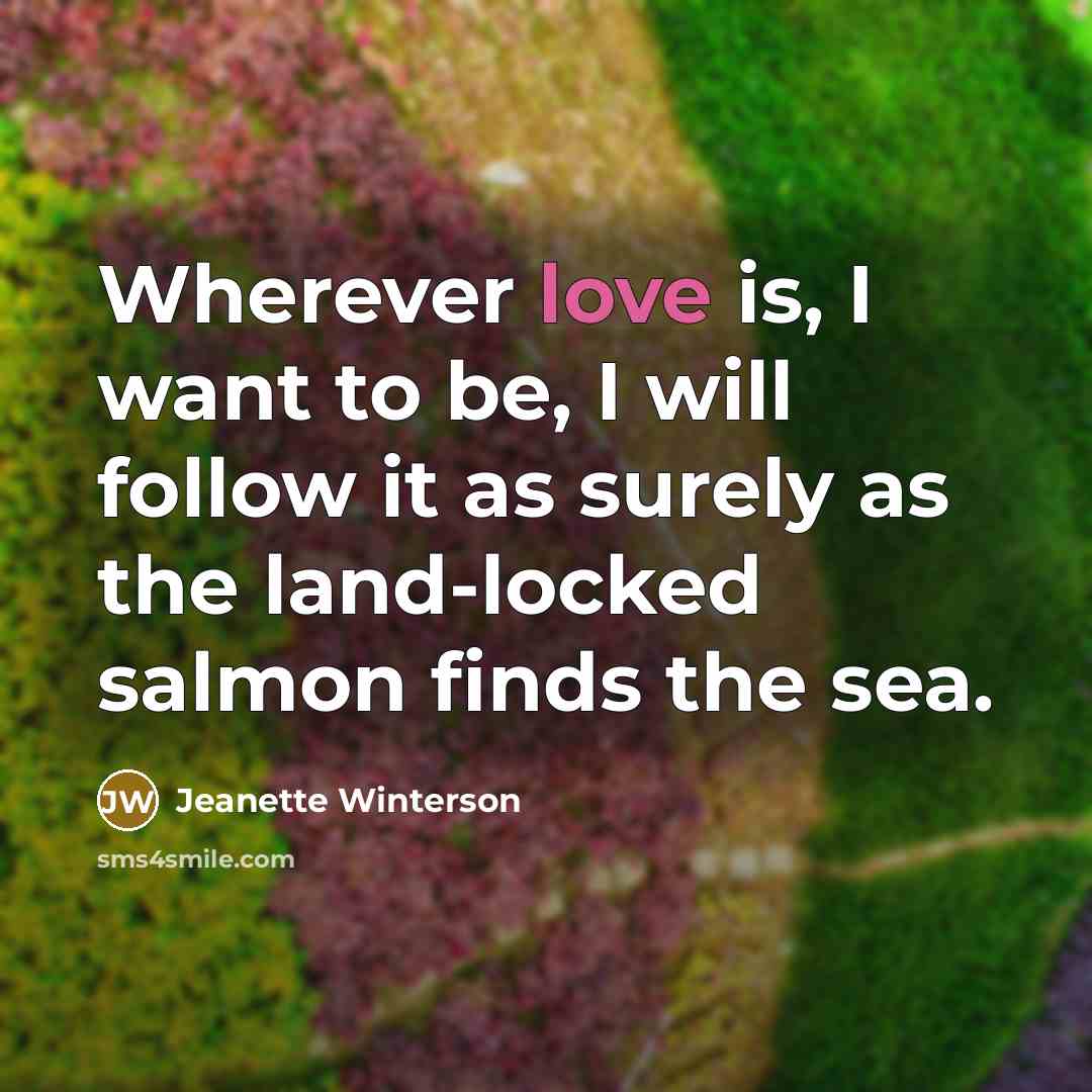 “Wherever love is, I want to be, I will follow it as surely as the land-locked salmon finds the sea.” quote by Jeanette Winterson