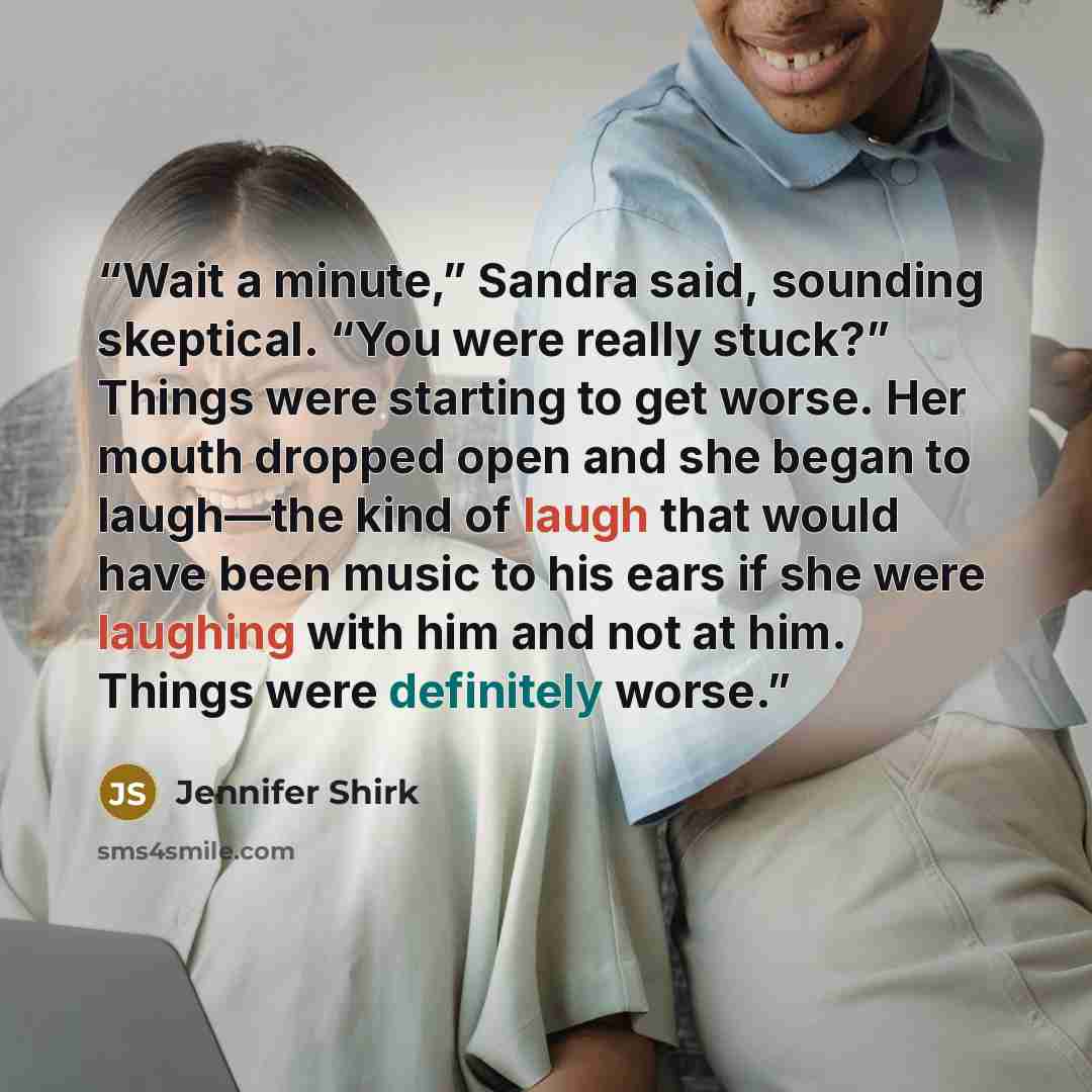 “Wait a minute,” Sandra said, sounding skeptical. “You were really stuck?” Things were starting to get worse. Her mouth dropped open and she began to laugh—the kind of laugh that would have been music to his ears if she were laughing with him and not at him. Things were definitely worse.” quote by Jennifer Shirk