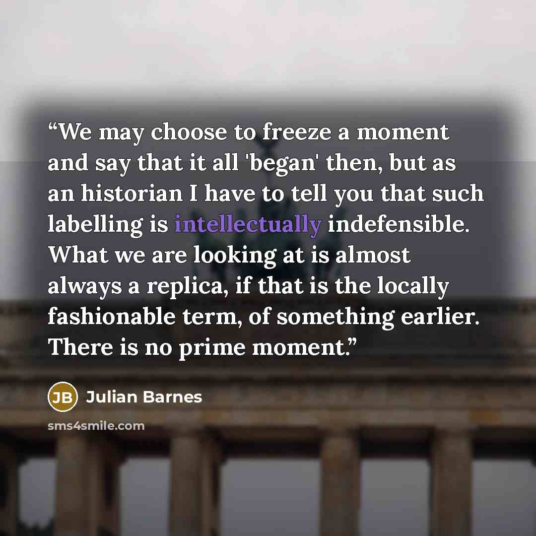 “We may choose to freeze a moment and say that it all 'began' then, but as an historian I have to tell you that such labelling is intellectually indefensible. What we are looking at is almost always a replica, if that is the locally fashionable term, of something earlier. There is no prime moment.” quote by Julian Barnes