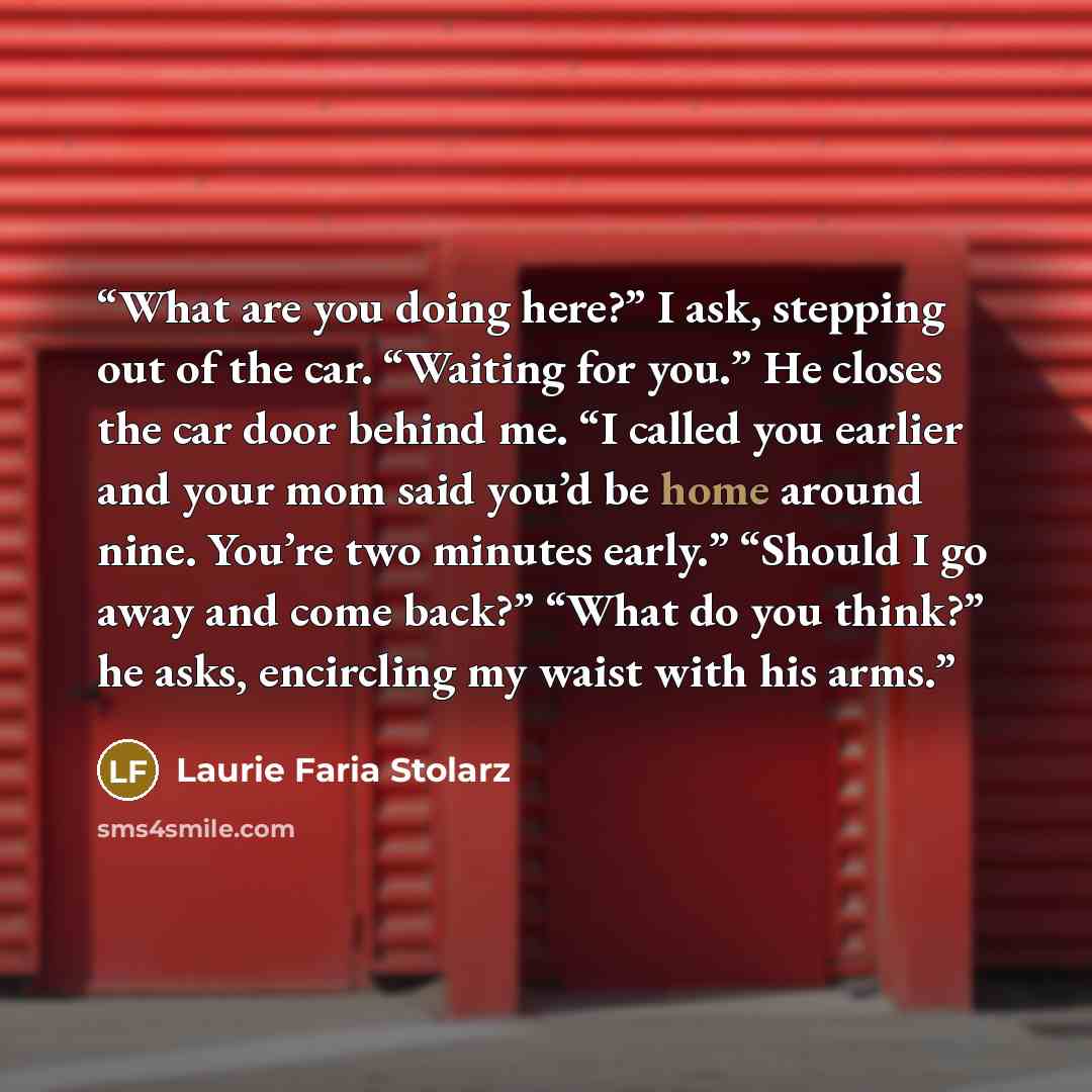 “What are you doing here?” I ask, stepping out of the car. “Waiting for you.” He closes the car door behind me. “I called you earlier and your mom said you’d be home around nine. You’re two minutes early.” “Should I go away and come back?” “What do you think?” he asks, encircling my waist with his…” quote by Laurie Faria Stolarz