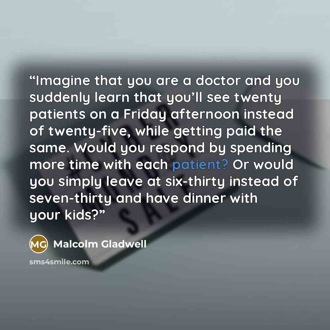 “Imagine that you are a doctor and you suddenly learn that you’ll see twenty patients on a Friday afternoon instead of twenty-five, while getting paid the same. Would you respond by spending more time with each patient? Or would you simply leave at six-thirty instead of seven-thirty and have dinner…” quote by Malcolm Gladwell