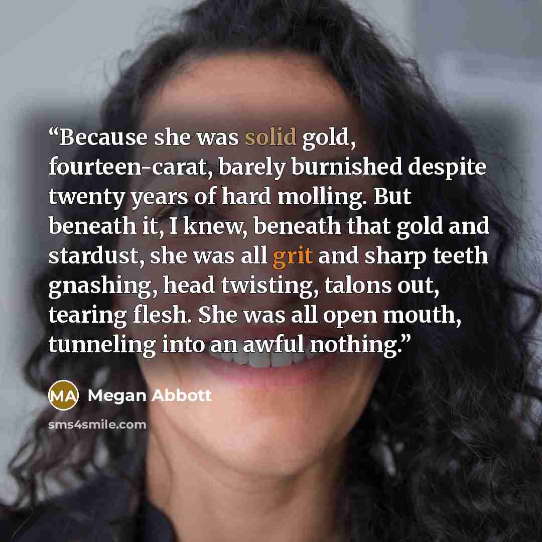 “Because she was solid gold, fourteen-carat, barely burnished despite twenty years of hard molling. But beneath it, I knew, beneath that gold and stardust, she was all grit and sharp teeth gnashing, head twisting, talons out, tearing flesh. She was all open mouth, tunneling into an awful nothing.” quote by Megan Abbott