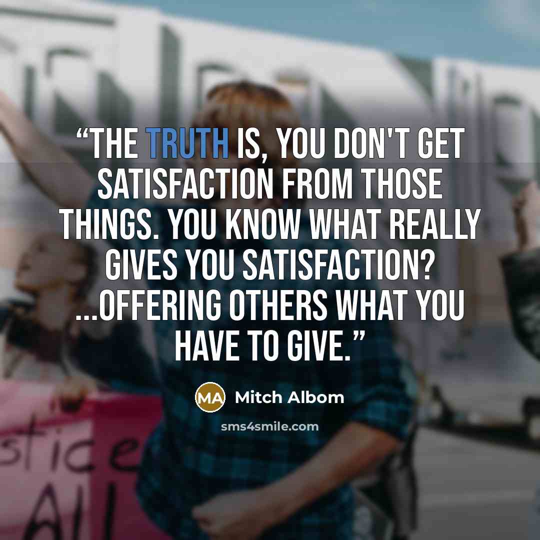 “The truth is, you don't get satisfaction from those things. You know what really gives you satisfaction? ...Offering others what you have to give.” quote by Mitch Albom