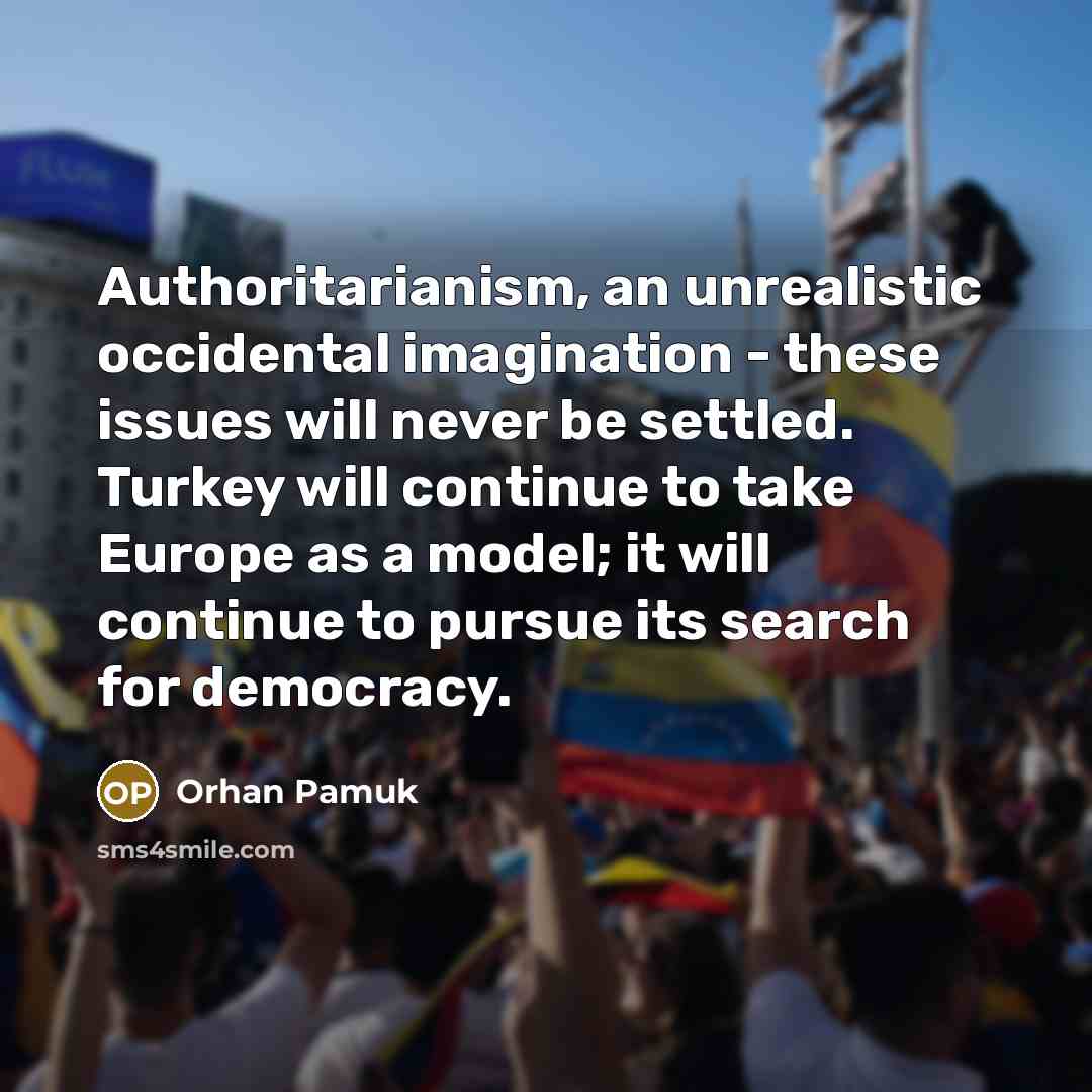 “Authoritarianism, an unrealistic occidental imagination - these issues will never be settled. Turkey will continue to take Europe as a model; it will continue to pursue its search for democracy.” quote by Orhan Pamuk