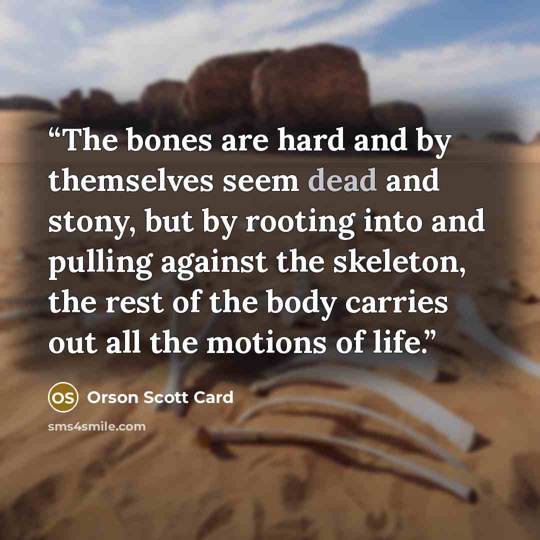 “The bones are hard and by themselves seem dead and stony, but by rooting into and pulling against the skeleton, the rest of the body carries out all the motions of life.” quote by Orson Scott Card