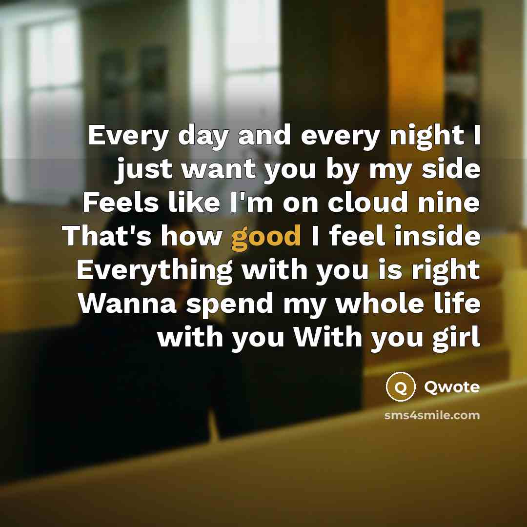 “Every day and every night I just want you by my side Feels like I'm on cloud nine That's how good I feel inside Everything with you is right Wanna spend my whole life with you With you girl” quote by Qwote