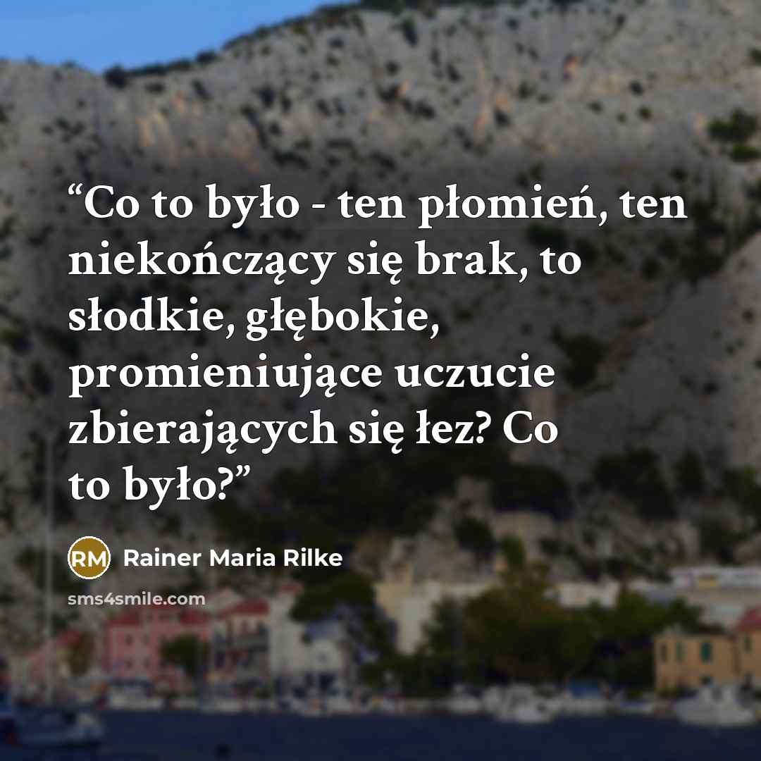 “Co to było - ten płomień, ten niekończący się brak, to słodkie, głębokie, promieniujące uczucie zbierających się łez? Co to było?” quote by Rainer Maria Rilke