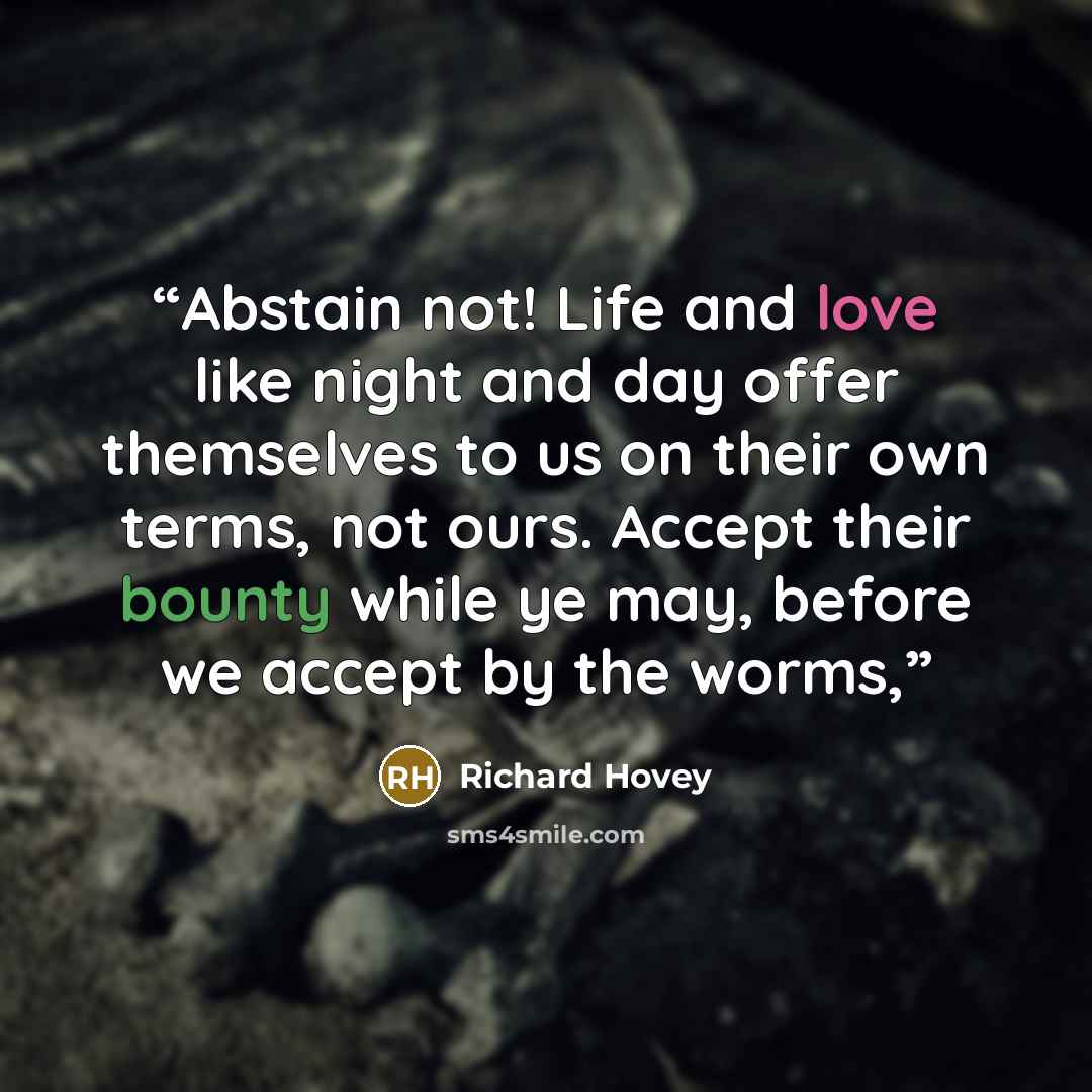 “Abstain not! Life and love like night and day offer themselves to us on their own terms, not ours. Accept their bounty while ye may, before we accept by the worms,” quote by Richard Hovey