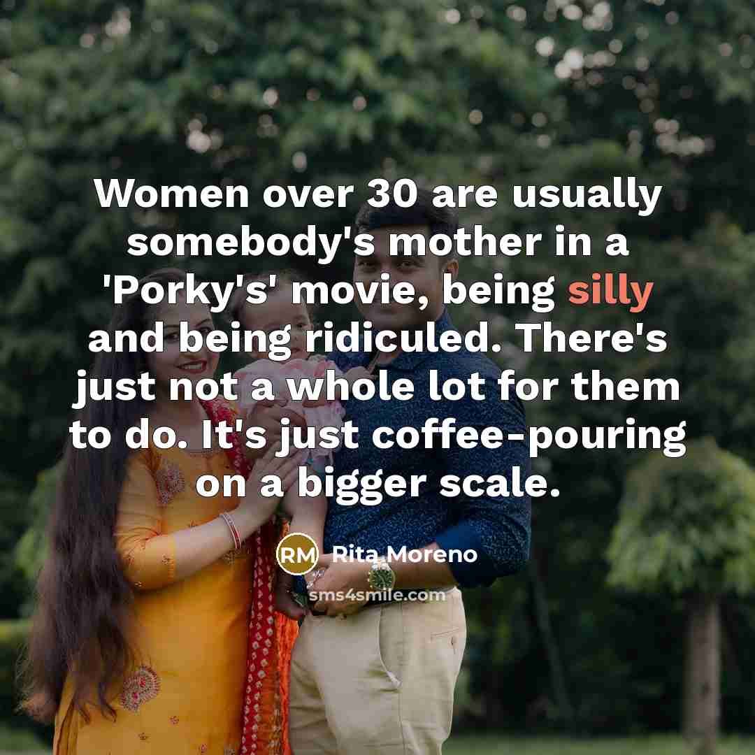 “Women over 30 are usually somebody's mother in a 'Porky's' movie, being silly and being ridiculed. There's just not a whole lot for them to do. It's just coffee-pouring on a bigger scale.” quote by Rita Moreno