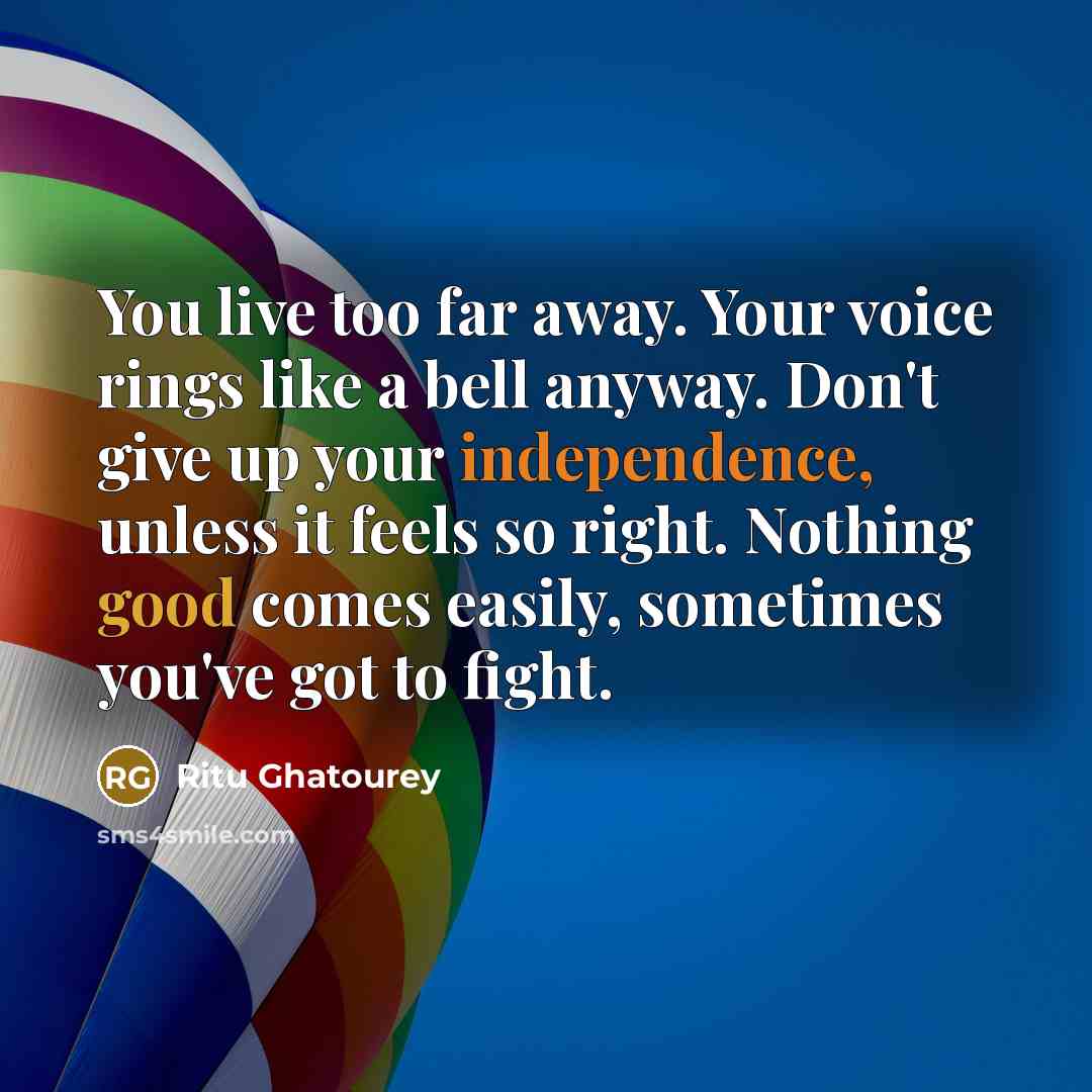 “You live too far away. Your voice rings like a bell anyway. Don't give up your independence, unless it feels so right. Nothing good comes easily, sometimes you've got to fight.” quote by Ritu Ghatourey
