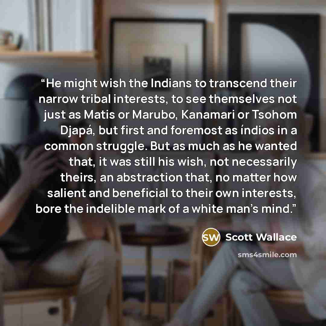 “He might wish the Indians to transcend their narrow tribal interests, to see themselves not just as Matis or Marubo, Kanamari or Tsohom Djapá, but first and foremost as índios in a common struggle. But as much as he wanted that, it was still his wish, not necessarily theirs, an abstraction that…” quote by Scott Wallace