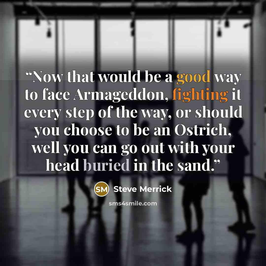 “Now that would be a good way to face Armageddon, fighting it every step of the way, or should you choose to be an Ostrich, well you can go out with your head buried in the sand.” quote by Steve Merrick