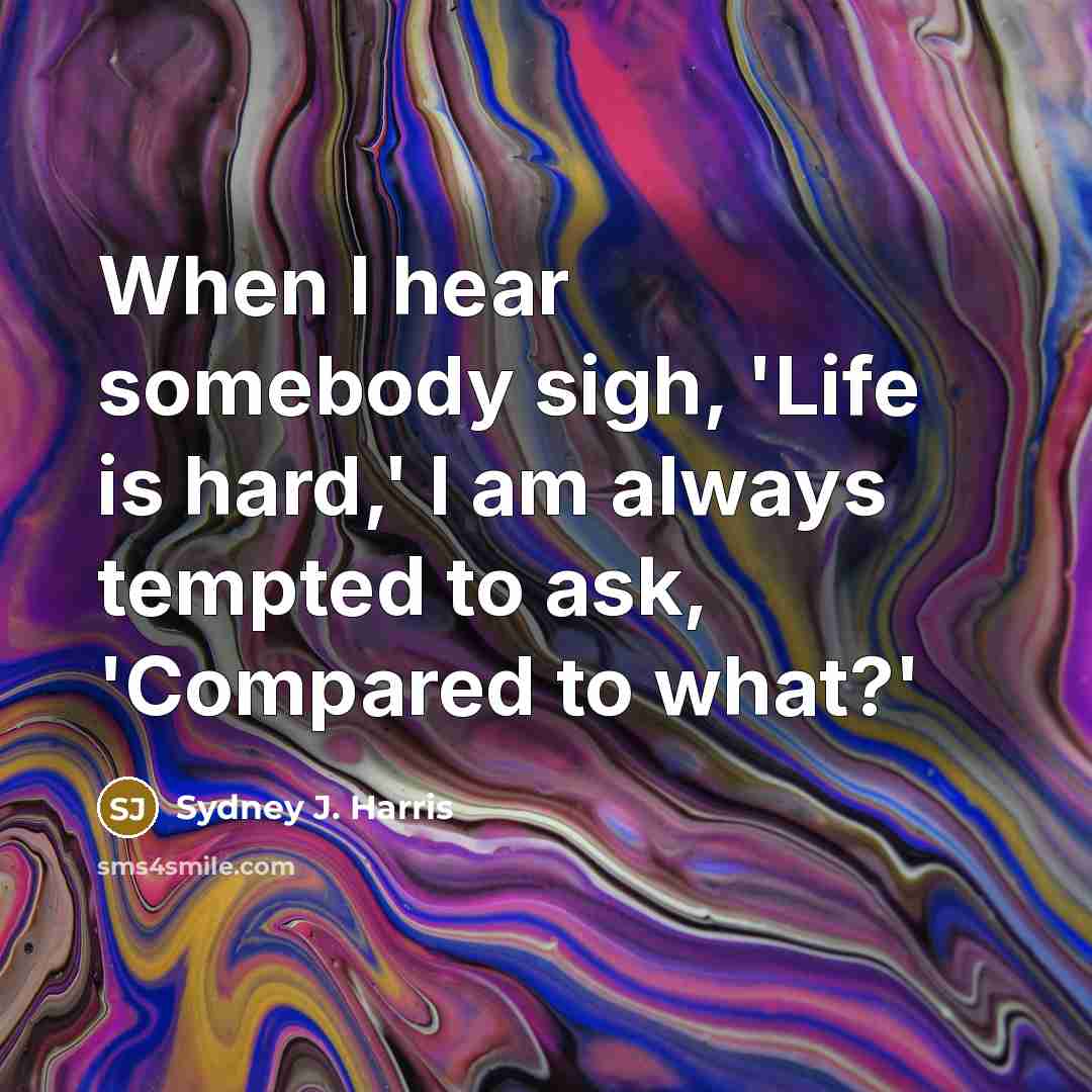 “When I hear somebody sigh, 'Life is hard,' I am always tempted to ask, 'Compared to what?'” quote by Sydney J. Harris