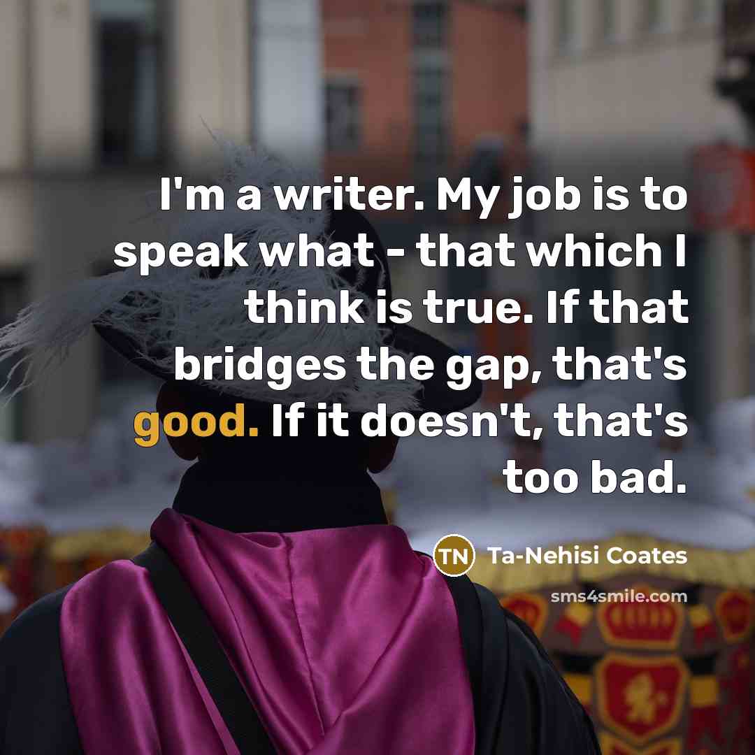 “I'm a writer. My job is to speak what -…” quote by Ta-Nehisi Coates