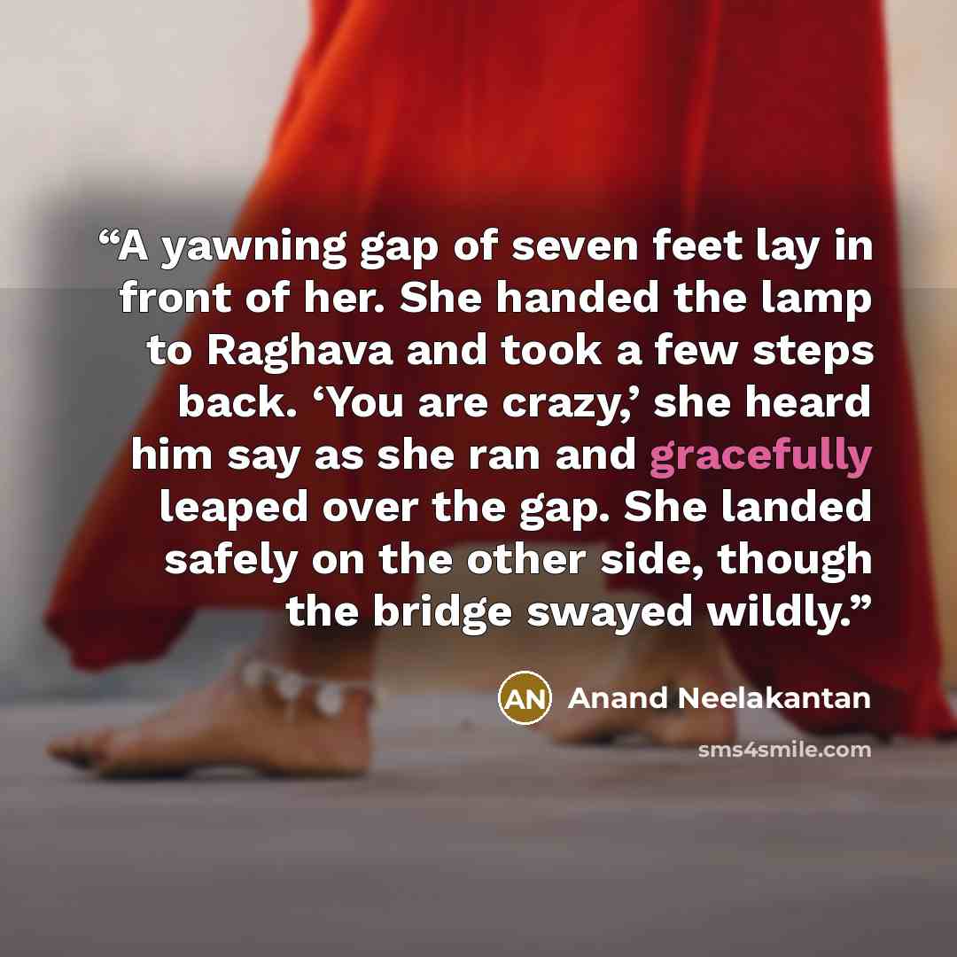 “A yawning gap of seven feet lay in front of her. She handed the lamp to Raghava and took a few steps back. ‘You are crazy,’ she heard him say as she ran and gracefully leaped over the gap. She landed safely on the other side, though the bridge swayed wildly.” quote by Anand Neelakantan