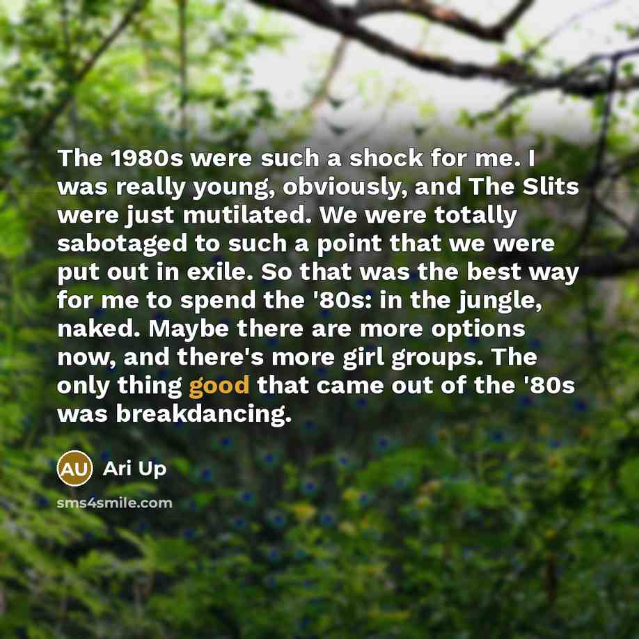 “The 1980s were such a shock for me. I was really young, obviously, and The Slits were just mutilated. We were totally sabotaged to such a point that we were put out in exile. So that was the best way for me to spend the '80s: in the jungle, naked. Maybe there are more options now, and there's more…” quote by Ari Up