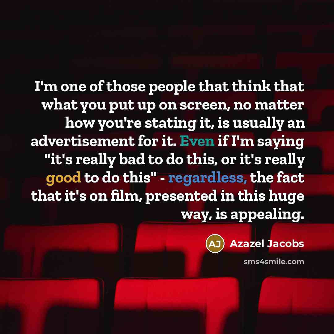 “I'm one of those people that think that what you put up on screen, no matter how you're stating it, is usually an advertisement for it. Even if I'm saying "it's really bad to do this, or it's really good to do this" - regardless, the fact that it's on film, presented in this huge way, is appealing.” quote by Azazel Jacobs