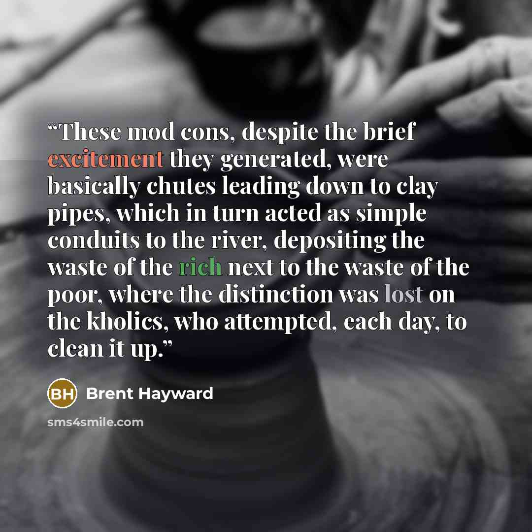 “These mod cons, despite the brief excitement they generated, were basically chutes leading down to clay pipes, which in turn acted as simple conduits to the river, depositing the waste of the rich next to the waste of the poor, where the distinction was lost on the kholics, who attempted, each…” quote by Brent Hayward