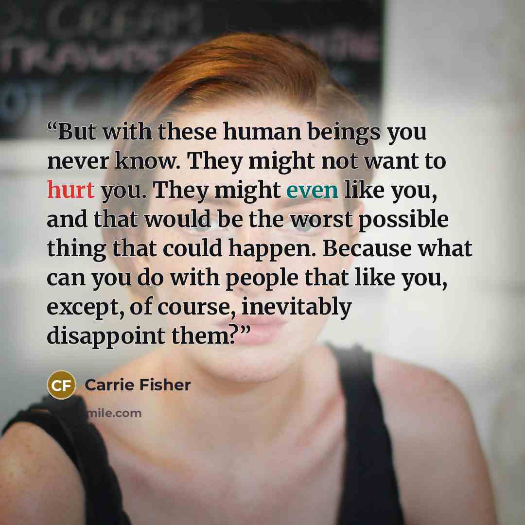 “But with these human beings you never know. They might not want to hurt you. They might even like you, and that would be the worst possible thing that could happen. Because what can you do with people that like you, except, of course, inevitably disappoint them?” quote by Carrie Fisher