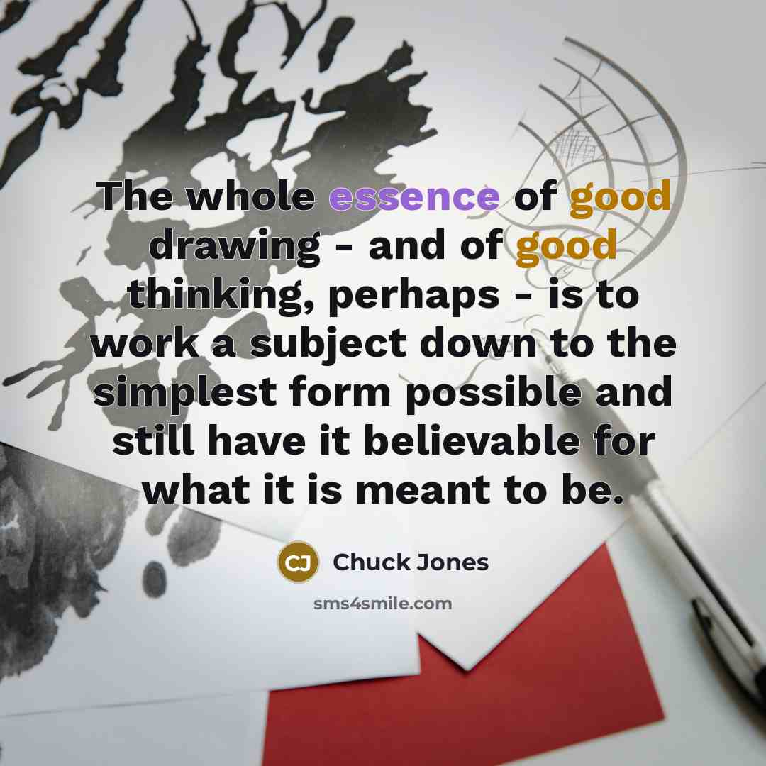 “The whole essence of good drawing - and of good thinking, perhaps - is to work a subject down to the simplest form possible and still have it believable for what it is meant to be.” quote by Chuck Jones