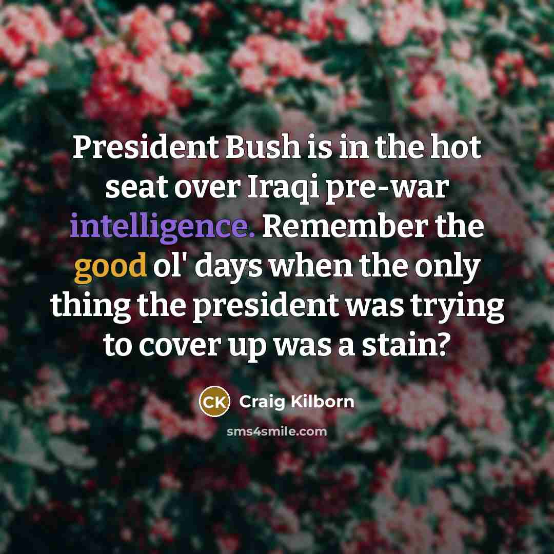 “President Bush is in the hot seat over Iraqi pre-war intelligence. Remember the good ol' days when the only thing the president was trying to cover up was a stain?” quote by Craig Kilborn