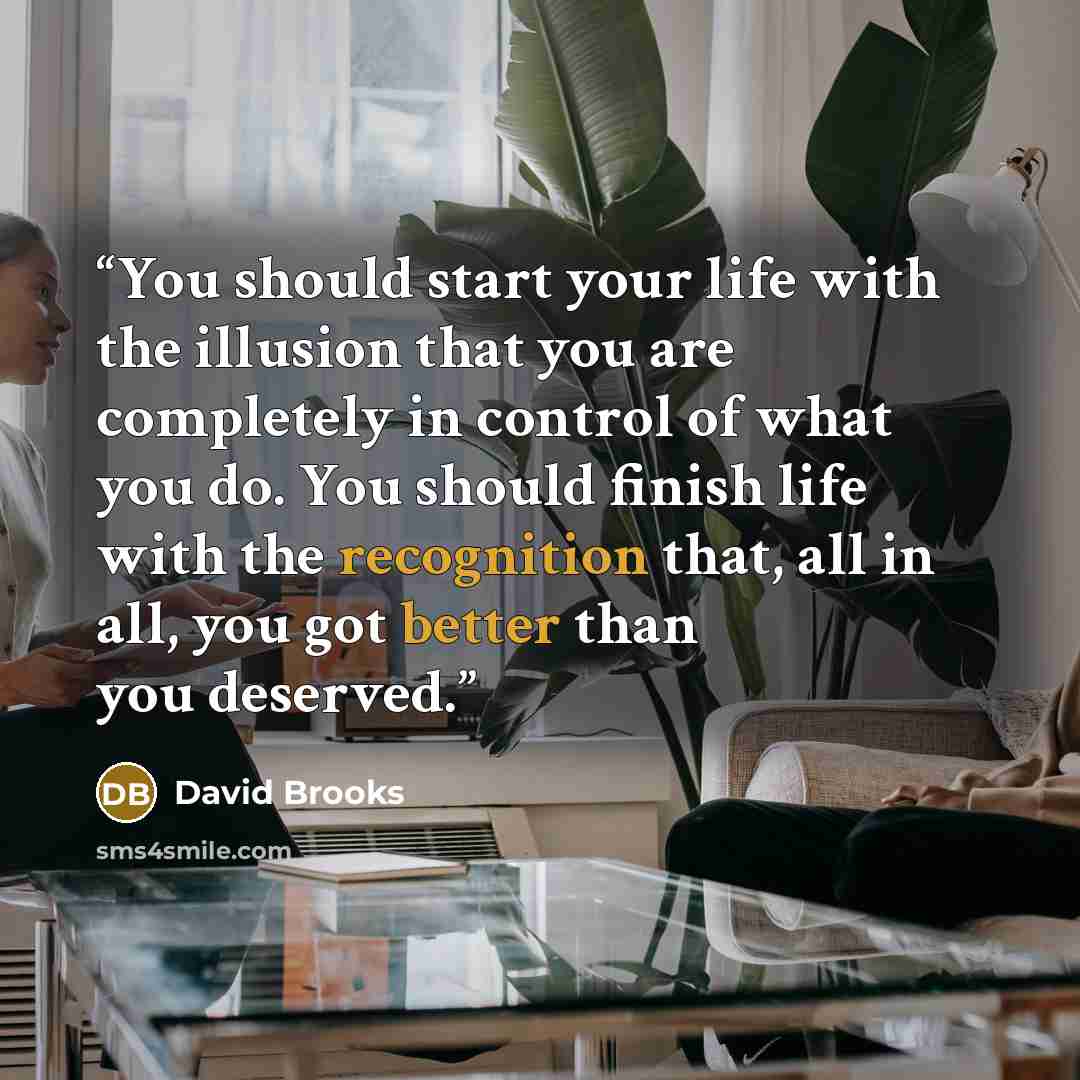 “You should start your life with the illusion that you are completely in control of what you do. You should finish life with the recognition that, all in all, you got better than you deserved.” quote by David Brooks
