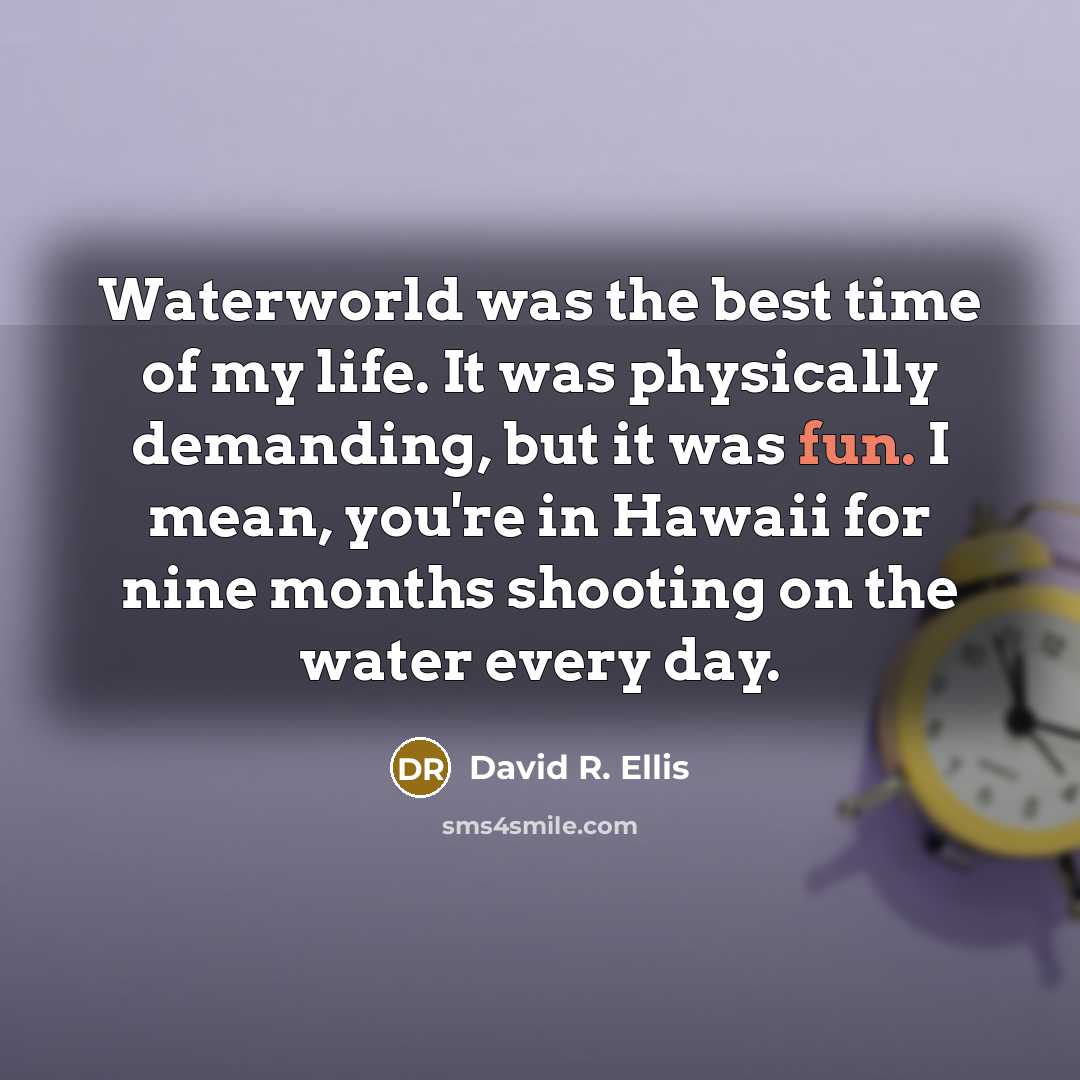 “Waterworld was the best time of my life. It was physically demanding, but it was fun. I mean, you're in Hawaii for nine months shooting on the water every day.” quote by David R. Ellis