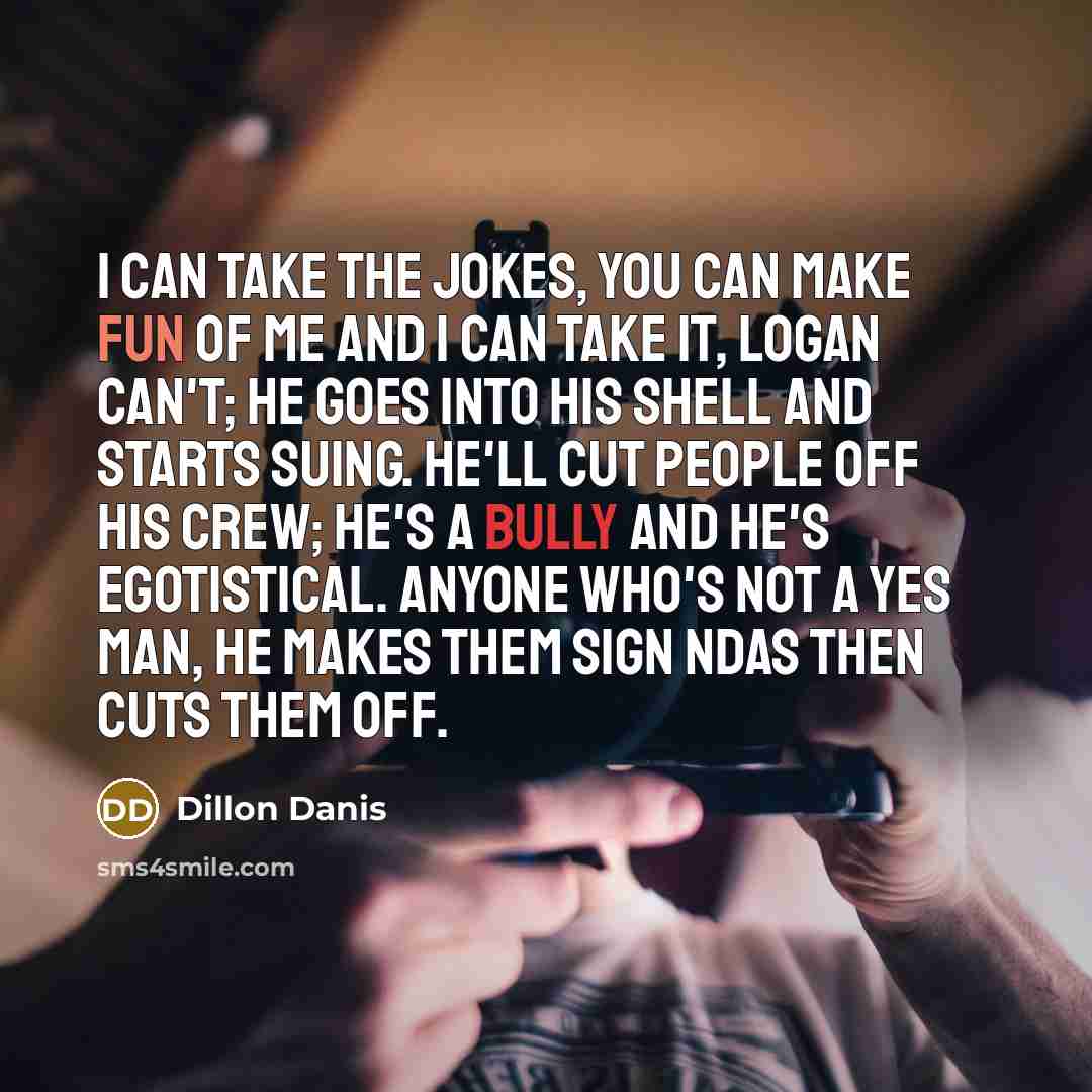 “I can take the jokes, you can make fun of me and I can take it, Logan can't; he goes into his shell and starts suing. He'll cut people off his crew; he's a bully and he's egotistical. Anyone who's not a yes man, he makes them sign NDAs then cuts them off.” quote by Dillon Danis