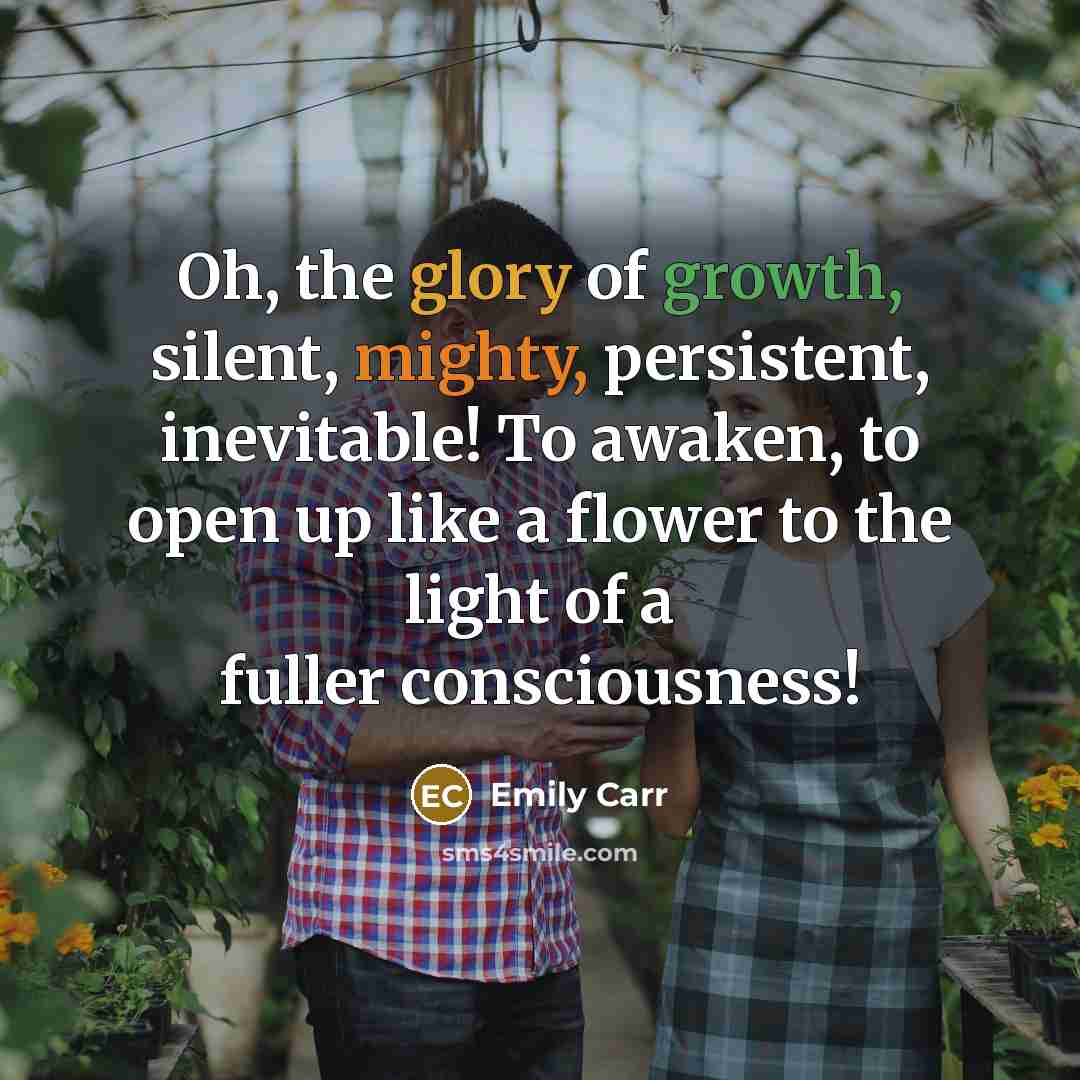 “Oh, the glory of growth, silent, mighty, persistent, inevitable! To awaken, to open up like a flower to the light of a fuller consciousness!” quote by Emily Carr