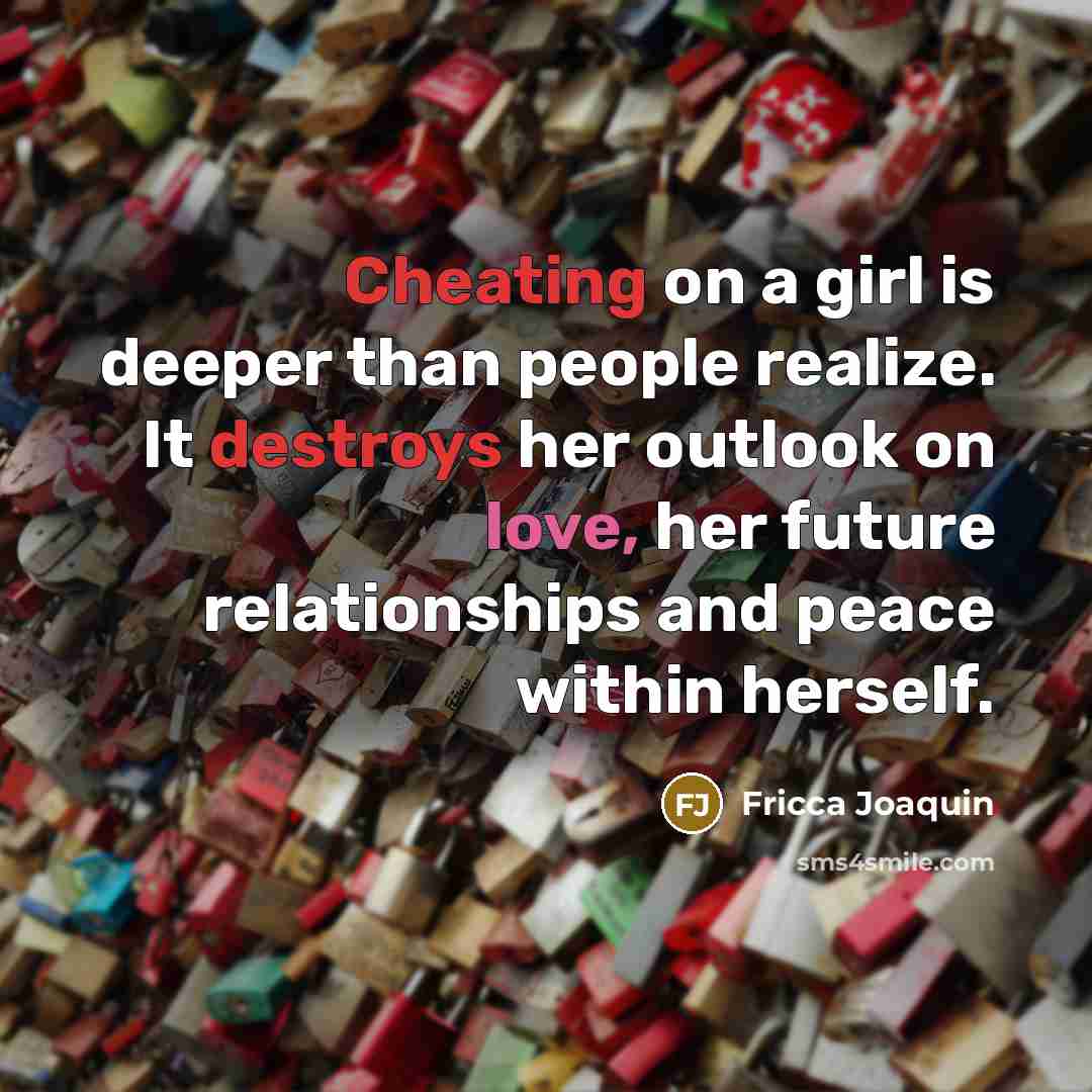 “Cheating on a girl is deeper than people realize. It destroys her outlook on love, her future relationships and peace within herself.” quote by Fricca Joaquin